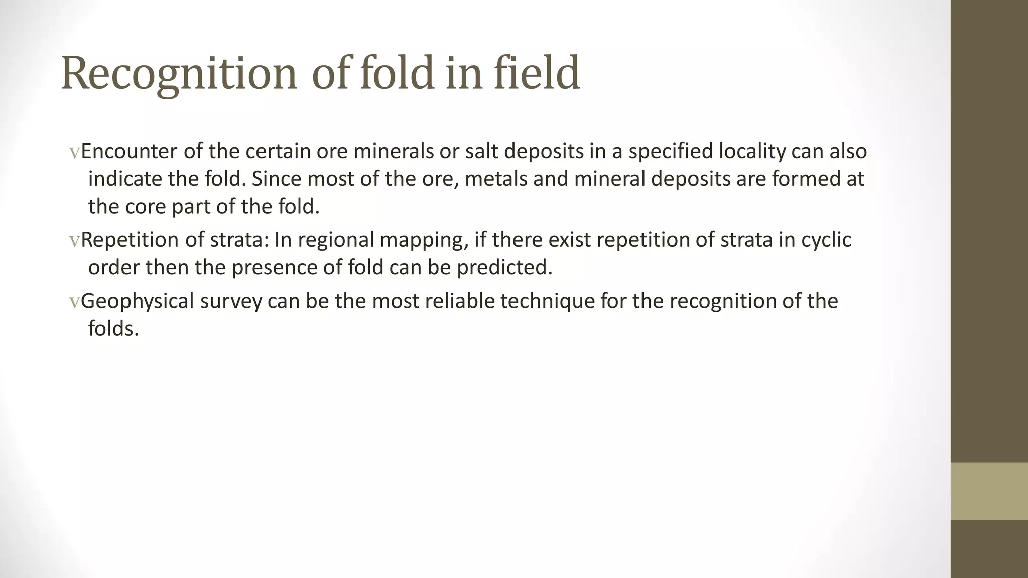 Recognition of fold in field
vEncounter of the certain ore minerals or salt deposits in a specified locality can also
indicate the fold. Since most of the ore, metals and mineral deposits are formed at
the core part of the fold.
vRepetition of strata: In regional mapping, if there exist repetition of strata in cyclic
order then the presence of fold can be predicted.
vGeophysical survey can be the most reliable technique for the recognition of the
folds.
 