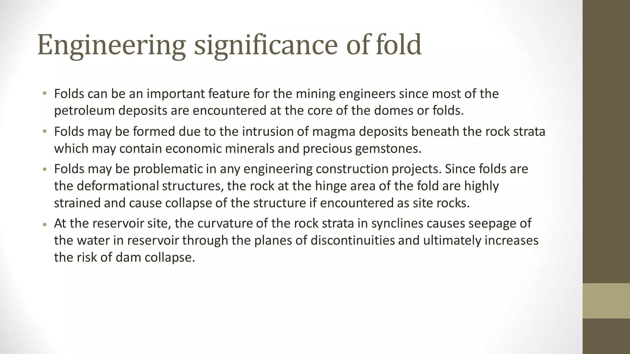 Engineering significance of fold
• Folds can be an important feature for the mining engineers since most of the
petroleum deposits are encountered at the core of the domes or folds.
Folds may be formed due to the intrusion of magma deposits beneath the rock strata
which may contain economic minerals and precious gemstones.
Folds may be problematic in any engineering construction projects. Since folds are
the deformational structures, the rock at the hinge area of the fold are highly
strained and cause collapse of the structure if encountered as site rocks.
At the reservoir site, the curvature of the rock strata in synclines causes seepage of
the water in reservoir through the planes of discontinuities and ultimately increases
the risk of dam collapse.
•
•
•
 