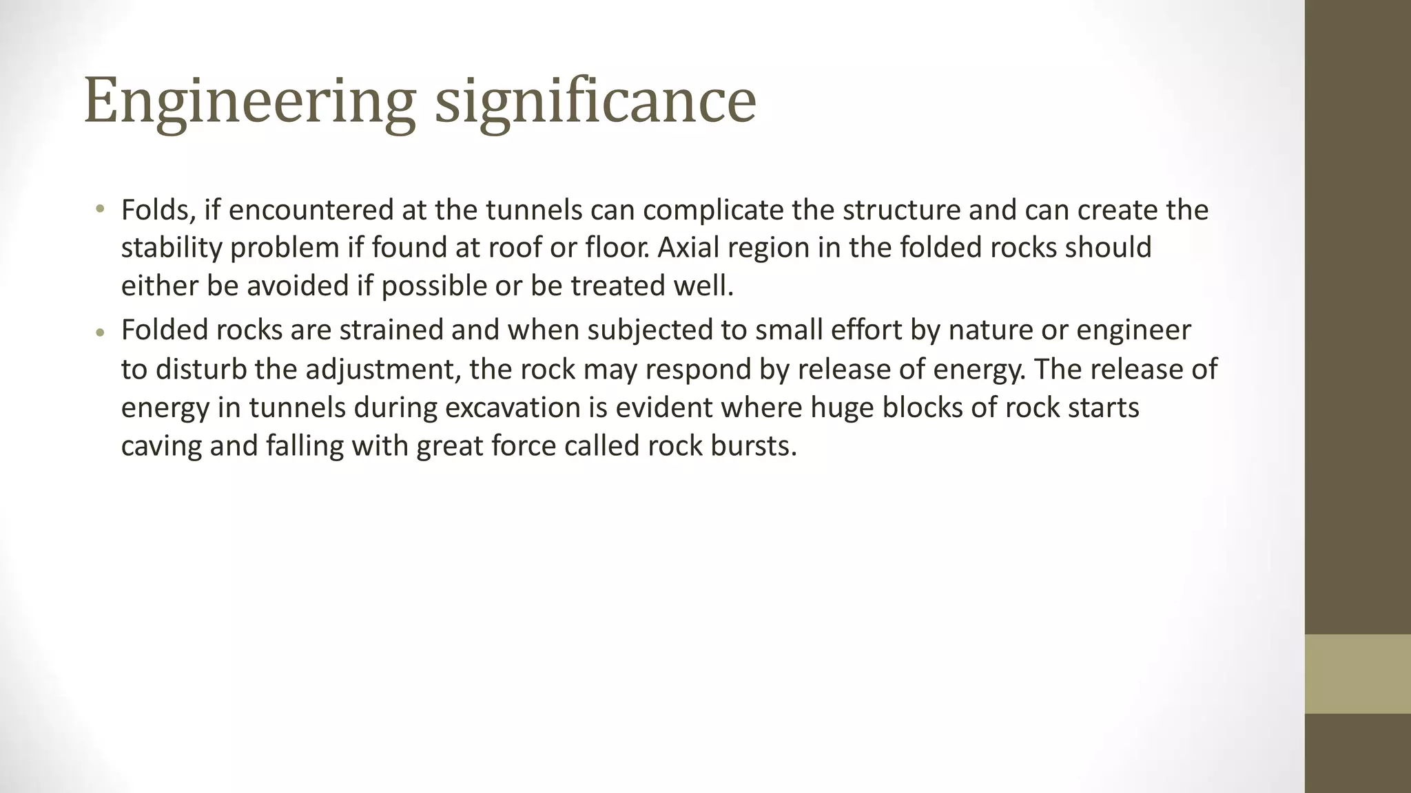 Engineering significance
• Folds, if encountered at the tunnels can complicate the structure and can create the
stability problem if found at roof or floor. Axial region in the folded rocks should
either be avoided if possible or be treated well.
Folded rocks are strained and when subjected to small effort by nature or engineer
to disturb the adjustment, the rock may respond by release of energy. The release of
energy in tunnels during excavation is evident where huge blocks of rock starts
caving and falling with great force called rock bursts.
•
 