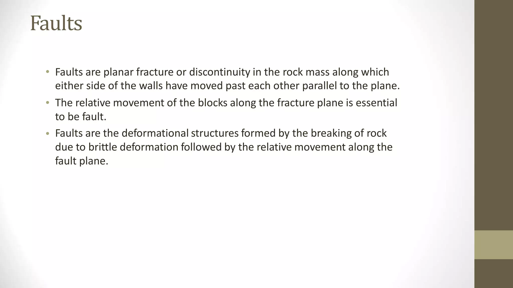 Faults
• Faults are planar fracture or discontinuity in the rock mass along which
either side of the walls have moved past each other parallel to the plane.
The relative movement of the blocks along the fracture plane is essential
to be fault.
Faults are the deformational structures formed by the breaking of rock
due to brittle deformation followed by the relative movement along the
fault plane.
•
•
 