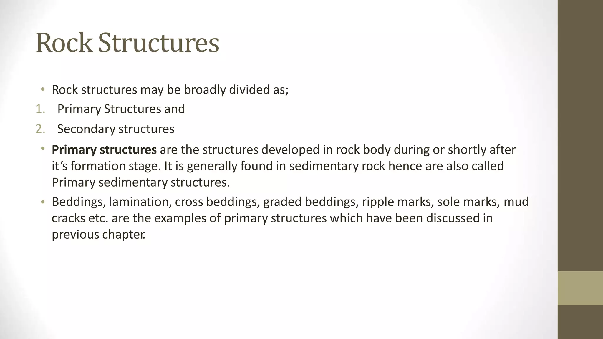 Rock Structures
•
1.
2.
•
Rock structures may be broadly divided as;
Primary Structures and
Secondary structures
Primary structures are the structures developed in rock body during or shortly after
it’s formation stage. It is generally found in sedimentary rock hence are also called
Primary sedimentary structures.
Beddings, lamination, cross beddings, graded beddings, ripple marks, sole marks, mud
cracks etc. are the examples of primary structures which have been discussed in
previous chapter
.
•
 