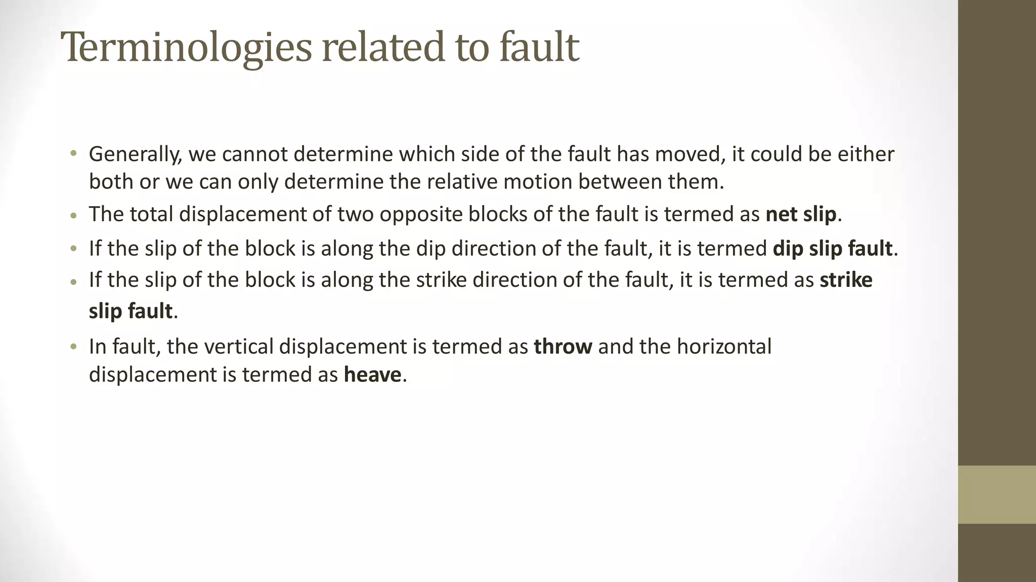 Terminologies related to fault
• Generally, we cannot determine which side of the fault has moved, it could be either
both or we can only determine the relative motion between them.
The total displacement of two opposite blocks of the fault is termed as net slip.
If the slip of the block is along the dip direction of the fault, it is termed dip slip fault.
If the slip of the block is along the strike direction of the fault, it is termed as strike
slip fault.
In fault, the vertical displacement is termed as throw and the horizontal
displacement is termed as heave.
•
•
•
•
 
