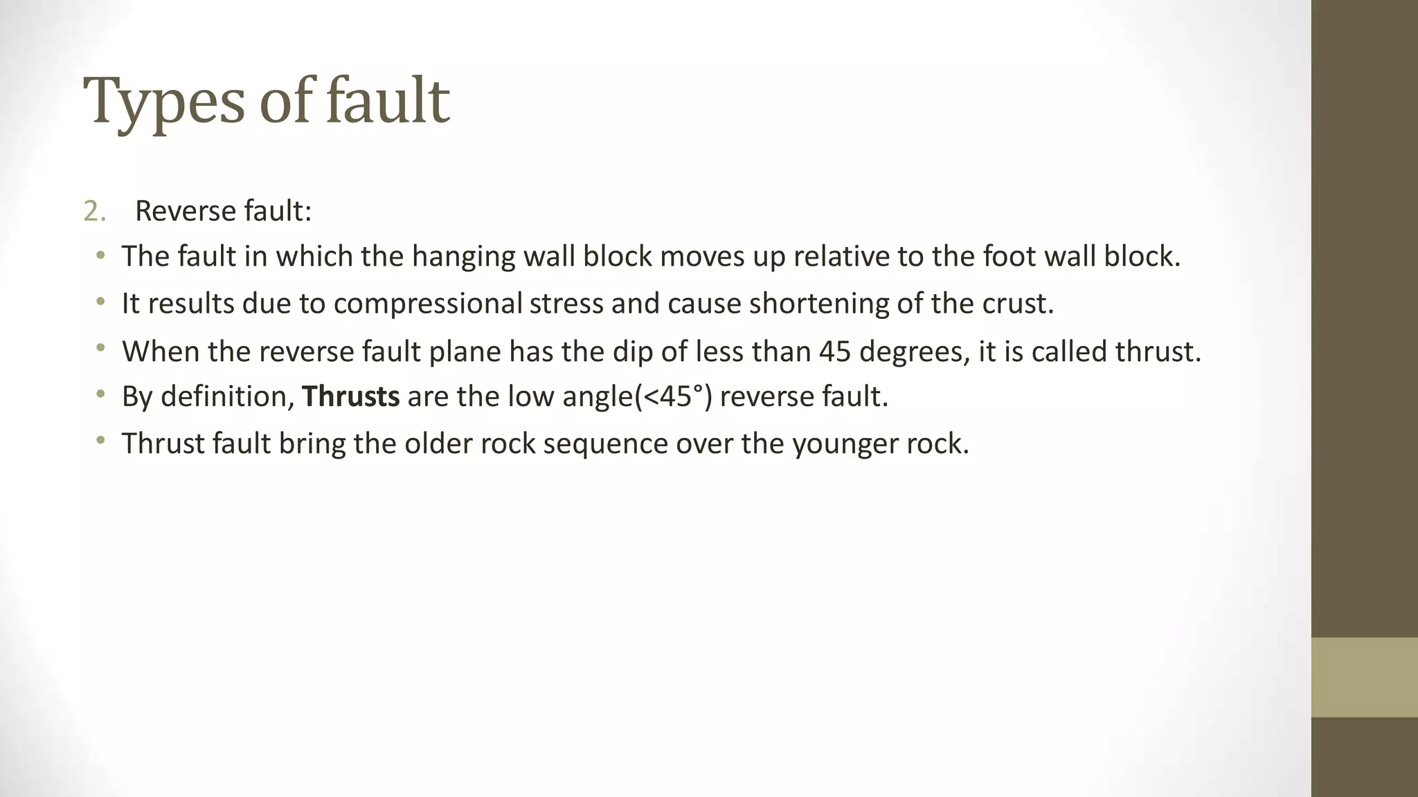 Types of fault
2.
•
•
•
•
•
Reverse fault:
The fault in which the hanging wall block moves up relative to the foot wall block.
It results due to compressional stress and cause shortening of the crust.
When the reverse fault plane has the dip of less than 45 degrees, it is called thrust.
By definition, Thrusts are the low angle(<45°) reverse fault.
Thrust fault bring the older rock sequence over the younger rock.
 
