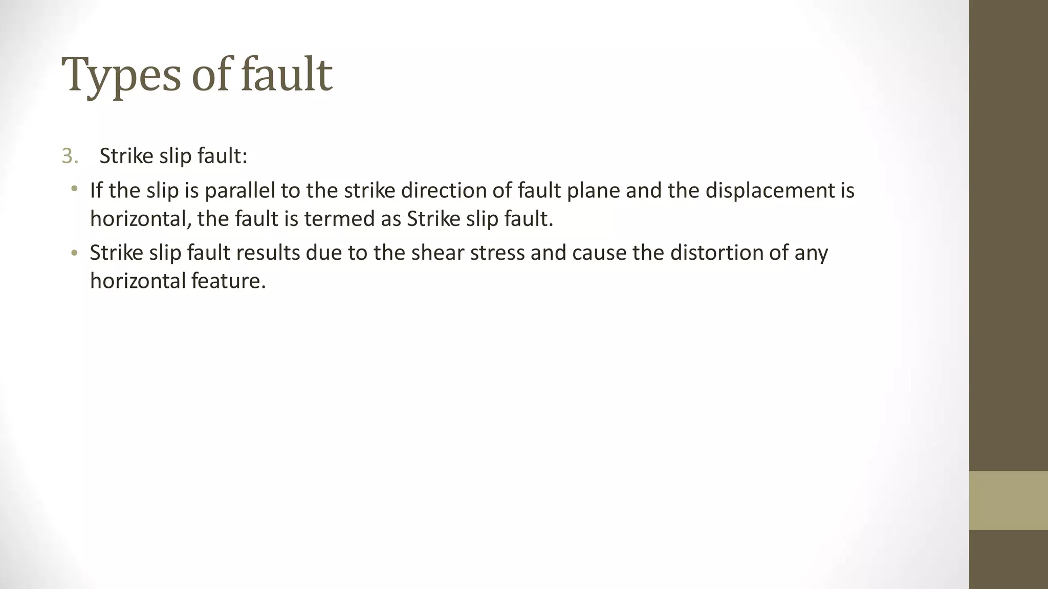 Types of fault
3.
•
Strike slip fault:
If the slip is parallel to the strike direction of fault plane and the displacement is
horizontal, the fault is termed as Strike slip fault.
Strike slip fault results due to the shear stress and cause the distortion of any
horizontal feature.
•
 