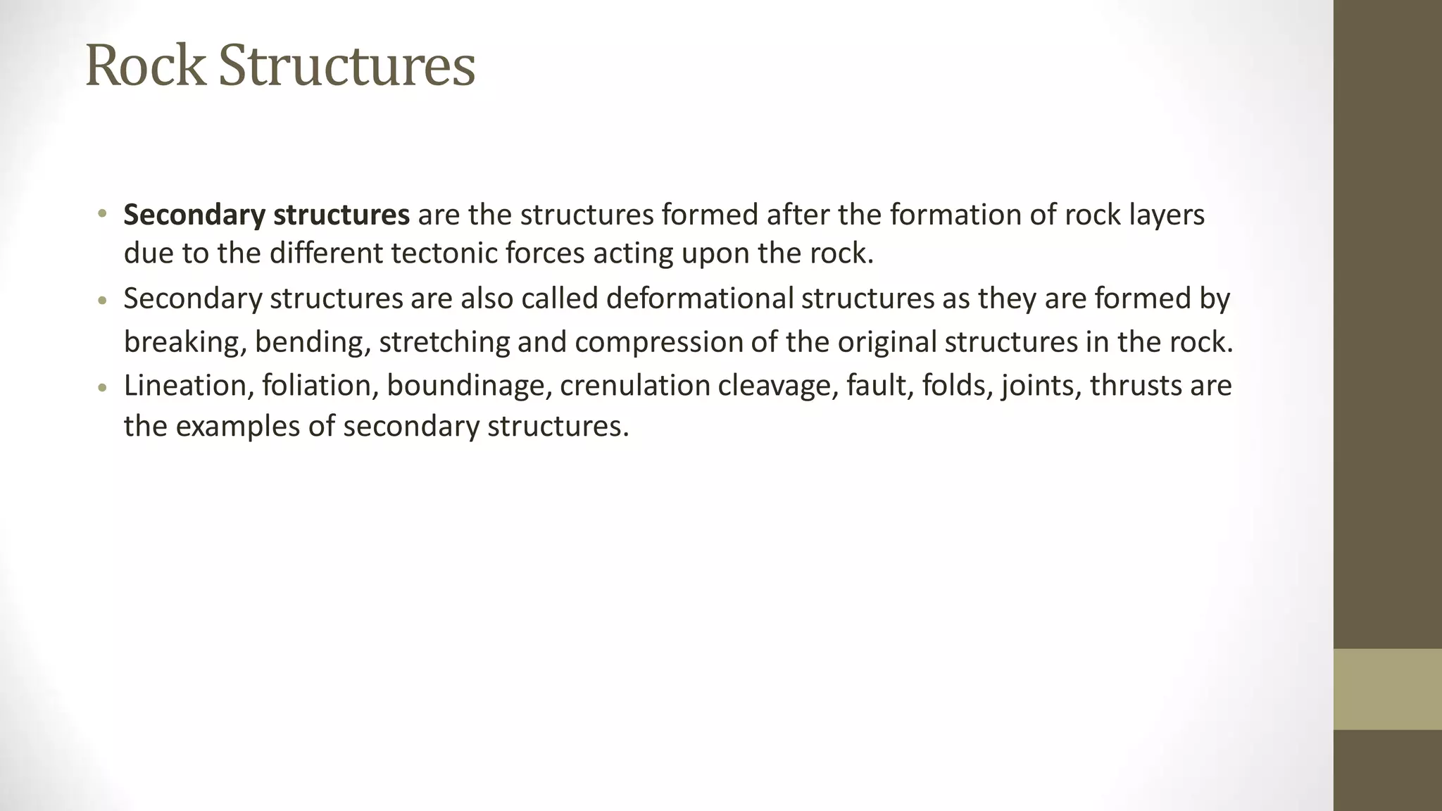 Rock Structures
• Secondary structures are the structures formed after the formation of rock layers
due to the different tectonic forces acting upon the rock.
Secondary structures are also called deformational structures as they are formed by
breaking, bending, stretching and compression of the original structures in the rock.
Lineation, foliation, boundinage, crenulation cleavage, fault, folds, joints, thrusts are
the examples of secondary structures.
•
•
 