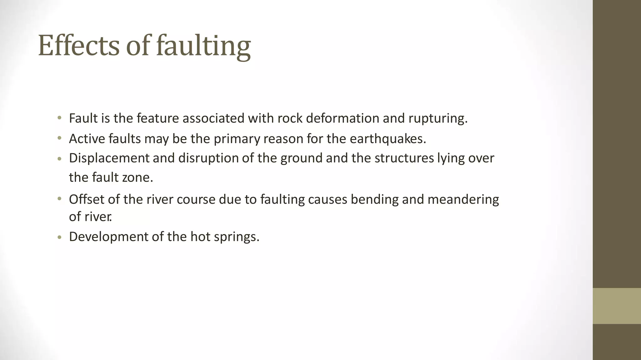 Effects of faulting
•
•
•
Fault is the feature associated with rock deformation and rupturing.
Active faults may be the primary reason for the earthquakes.
Displacement and disruption of the ground and the structures lying over
the fault zone.
Offset of the river course due to faulting causes bending and meandering
of river
.
Development of the hot springs.
•
•
 