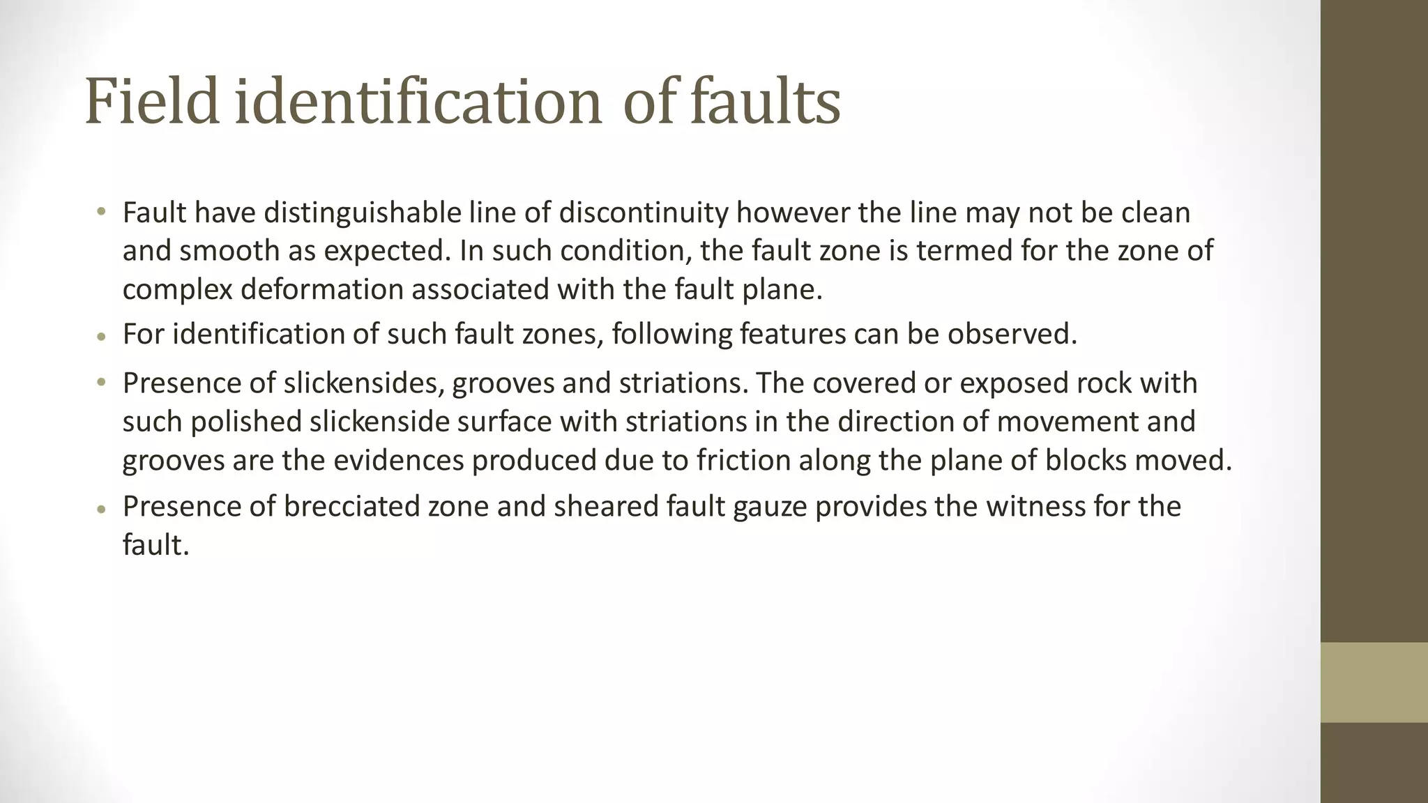 Field identification of faults
• Fault have distinguishable line of discontinuity however the line may not be clean
and smooth as expected. In such condition, the fault zone is termed for the zone of
complex deformation associated with the fault plane.
For identification of such fault zones, following features can be observed.
Presence of slickensides, grooves and striations. The covered or exposed rock with
such polished slickenside surface with striations in the direction of movement and
grooves are the evidences produced due to friction along the plane of blocks moved.
Presence of brecciated zone and sheared fault gauze provides the witness for the
fault.
•
•
•
 