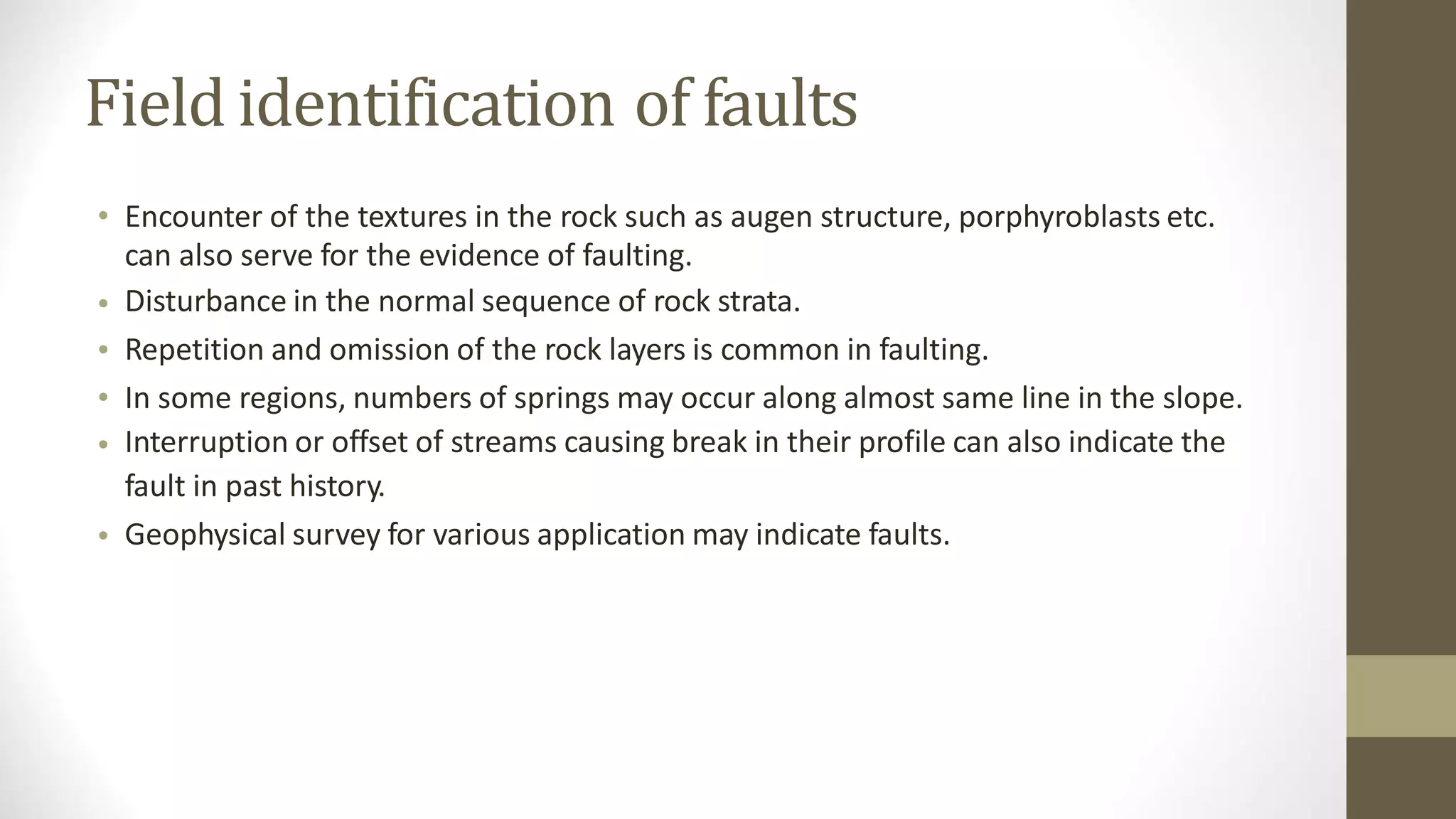 Field identification of faults
• Encounter of the textures in the rock such as augen structure, porphyroblasts etc.
can also serve for the evidence of faulting.
Disturbance in the normal sequence of rock strata.
Repetition and omission of the rock layers is common in faulting.
In some regions, numbers of springs may occur along almost same line in the slope.
Interruption or offset of streams causing break in their profile can also indicate the
fault in past history.
Geophysical survey for various application may indicate faults.
•
•
•
•
•
 