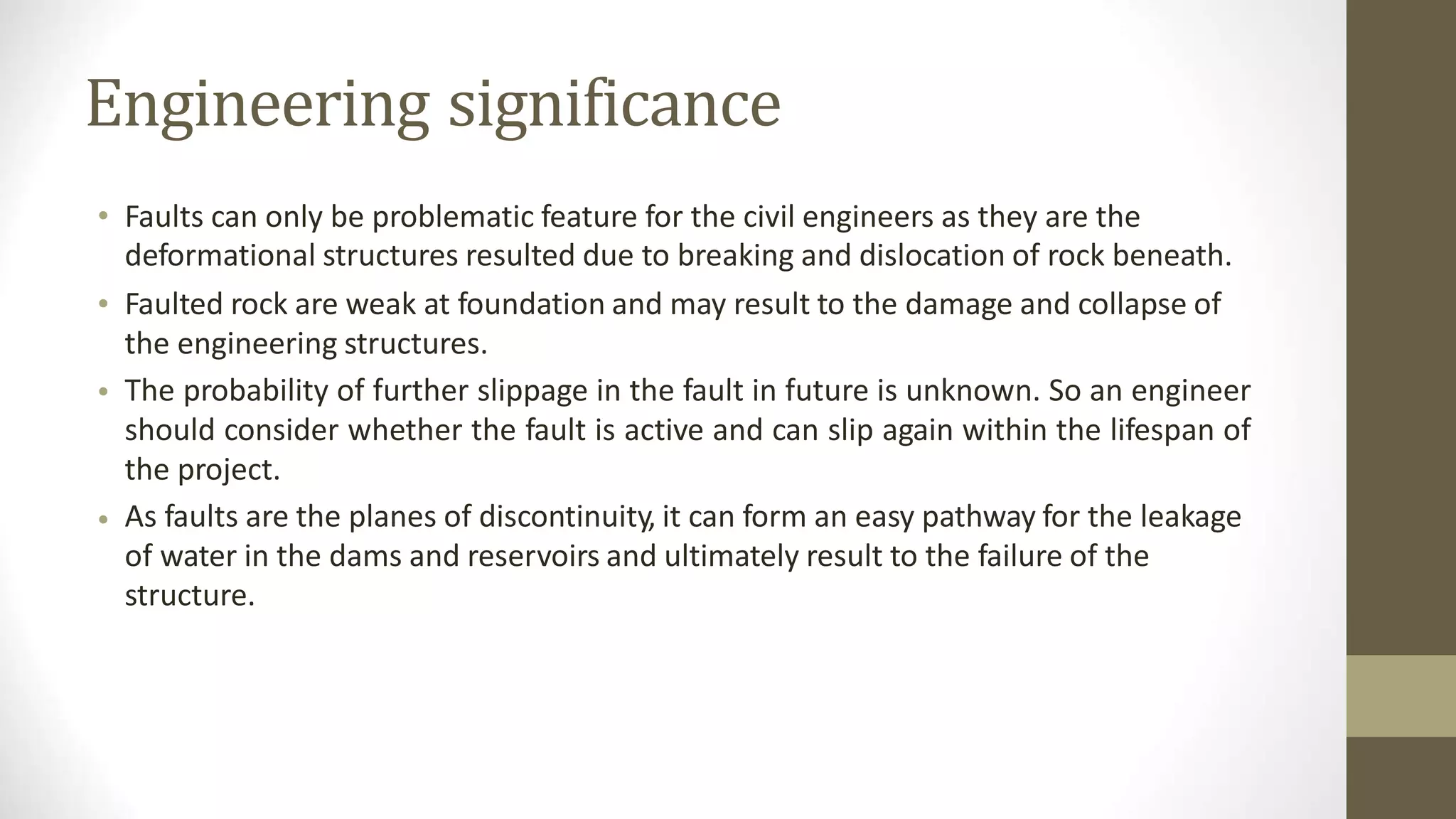 Engineering significance
• Faults can only be problematic feature for the civil engineers as they are the
deformational structures resulted due to breaking and dislocation of rock beneath.
Faulted rock are weak at foundation and may result to the damage and collapse of
the engineering structures.
The probability of further slippage in the fault in future is unknown. So an engineer
should consider whether the fault is active and can slip again within the lifespan of
the project.
As faults are the planes of discontinuity, it can form an easy pathway for the leakage
of water in the dams and reservoirs and ultimately result to the failure of the
structure.
•
•
•
 