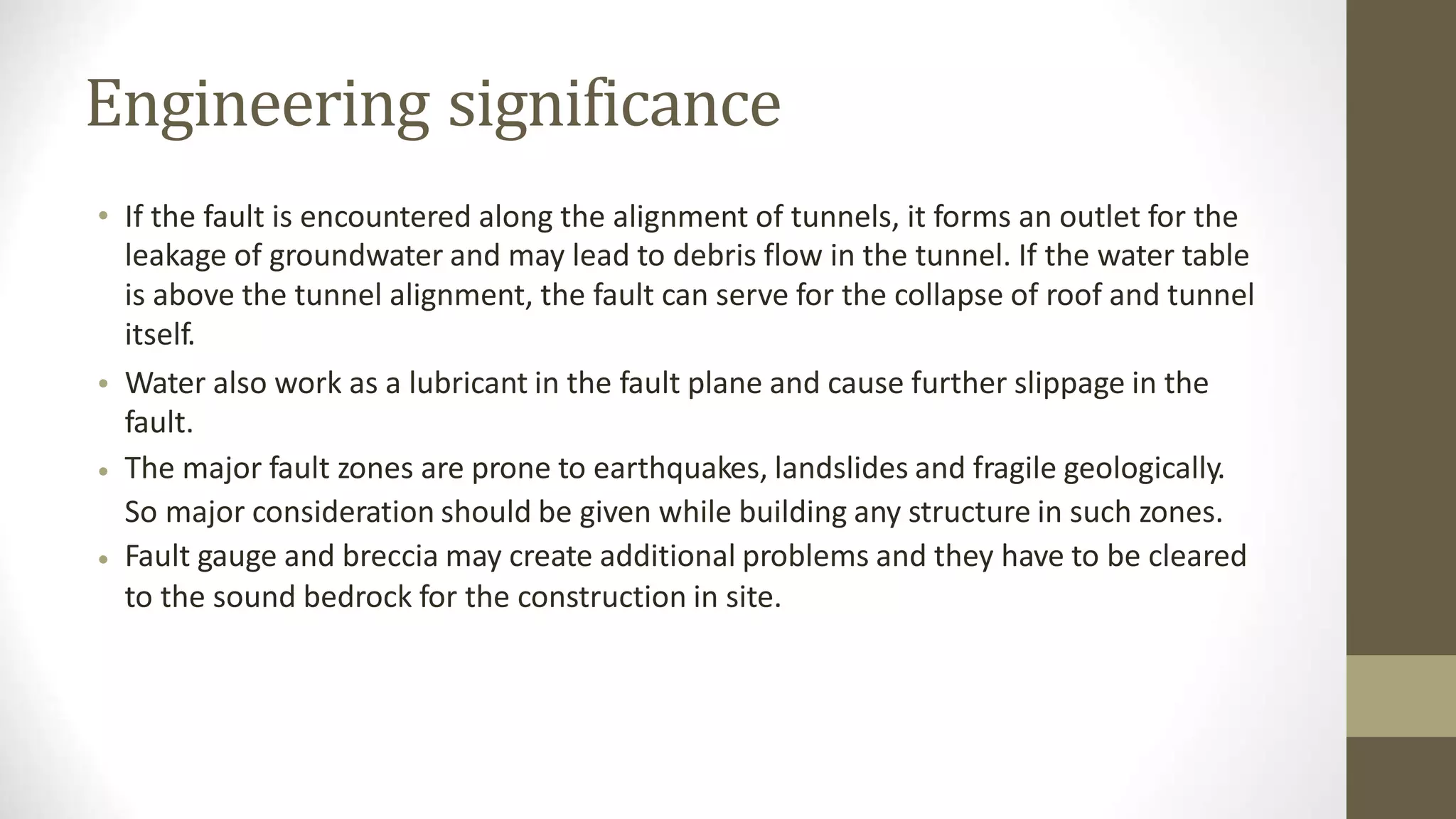 Engineering significance
• If the fault is encountered along the alignment of tunnels, it forms an outlet for the
leakage of groundwater and may lead to debris flow in the tunnel. If the water table
is above the tunnel alignment, the fault can serve for the collapse of roof and tunnel
itself.
Water also work as a lubricant in the fault plane and cause further slippage in the
fault.
The major fault zones are prone to earthquakes, landslides and fragile geologically.
So major consideration should be given while building any structure in such zones.
Fault gauge and breccia may create additional problems and they have to be cleared
to the sound bedrock for the construction in site.
•
•
•
 