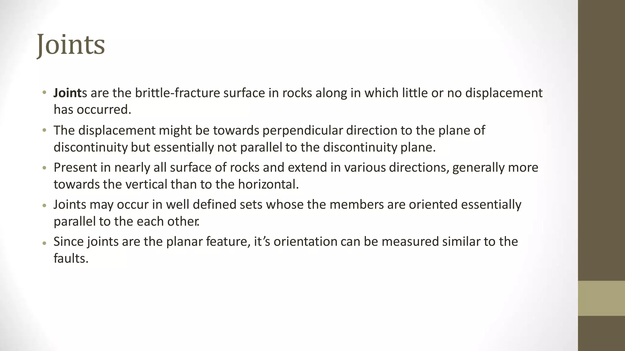 Joints
• Joints are the brittle-fracture surface in rocks along in which little or no displacement
has occurred.
The displacement might be towards perpendicular direction to the plane of
discontinuity but essentially not parallel to the discontinuity plane.
Present in nearly all surface of rocks and extend in various directions, generally more
towards the vertical than to the horizontal.
Joints may occur in well defined sets whose the members are oriented essentially
parallel to the each other
.
Since joints are the planar feature, it’s orientation can be measured similar to the
faults.
•
•
•
•
 