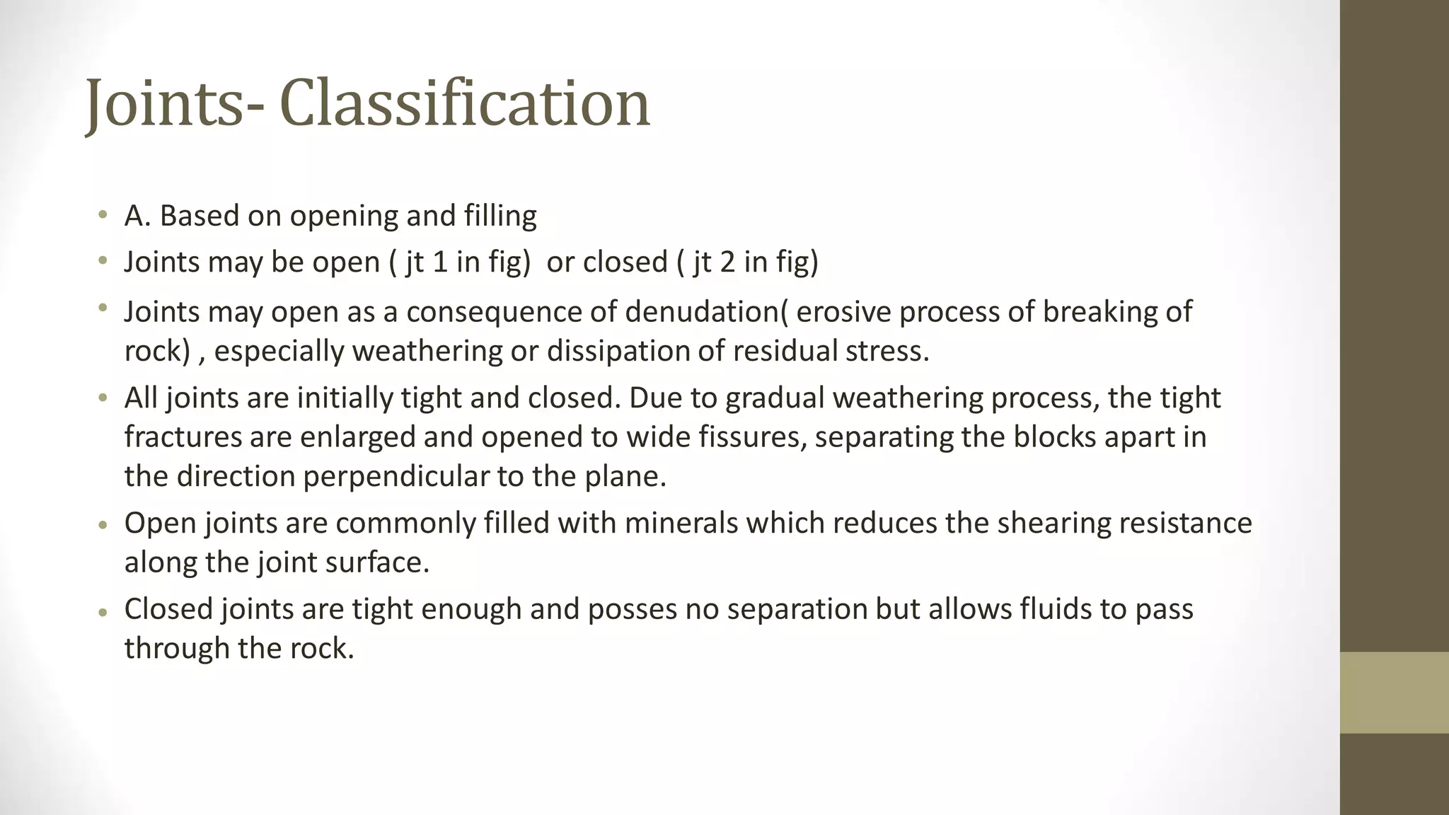 Joints- Classification
•
•
•
A. Based on opening and filling
Joints may be open ( jt 1 in fig) or closed ( jt 2 in fig)
Joints may open as a consequence of denudation( erosive process of breaking of
rock) , especially weathering or dissipation of residual stress.
All joints are initially tight and closed. Due to gradual weathering process, the tight
fractures are enlarged and opened to wide fissures, separating the blocks apart in
the direction perpendicular to the plane.
Open joints are commonly filled with minerals which reduces the shearing resistance
along the joint surface.
Closed joints are tight enough and posses no separation but allows fluids to pass
through the rock.
•
•
•
 