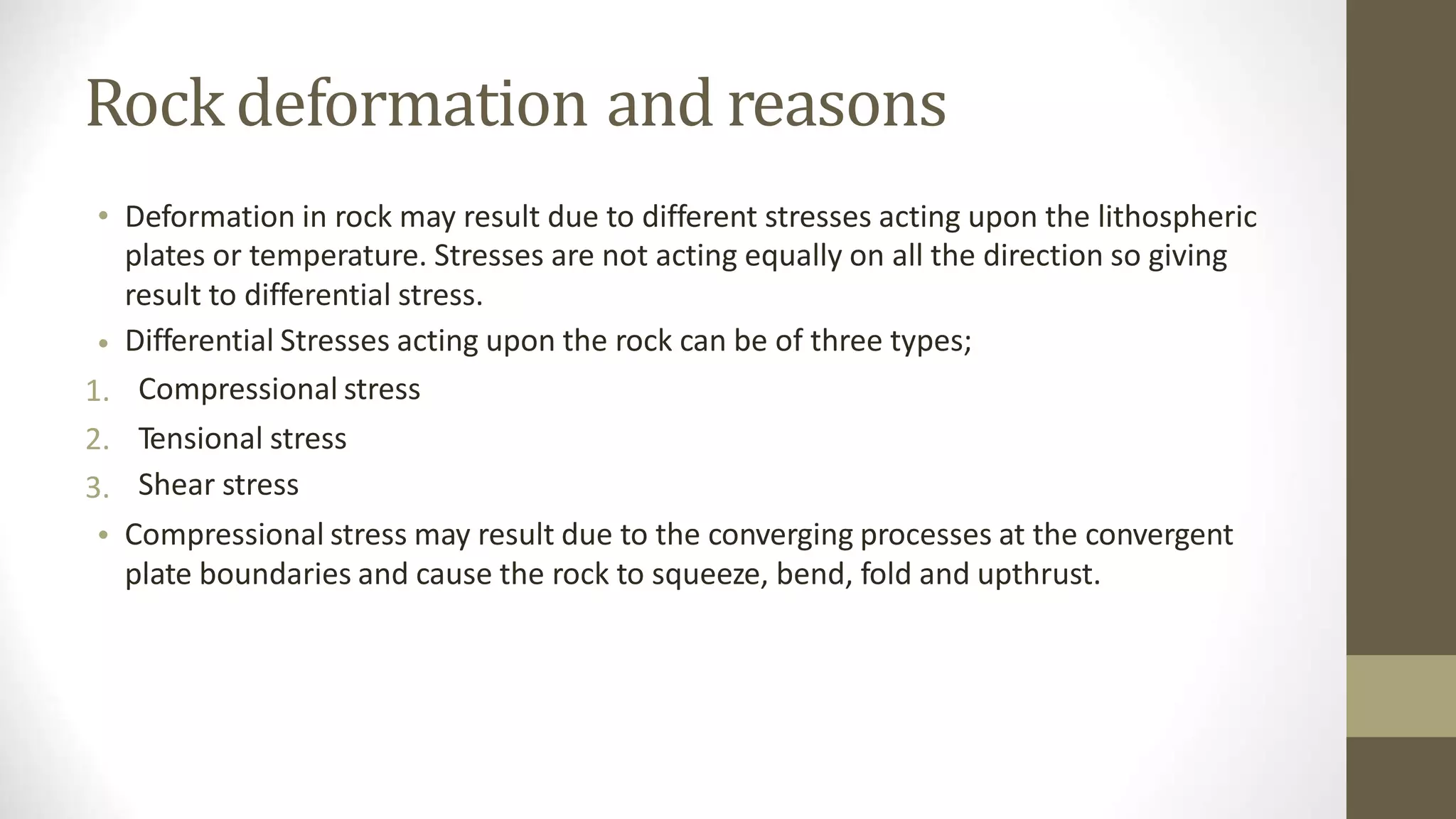 Rock deformation and reasons
• Deformation in rock may result due to different stresses acting upon the lithospheric
plates or temperature. Stresses are not acting equally on all the direction so giving
result to differential stress.
Differential Stresses acting upon the rock can be of three types;
Compressional stress
Tensional stress
Shear stress
Compressional stress may result due to the converging processes at the convergent
plate boundaries and cause the rock to squeeze, bend, fold and upthrust.
•
1.
2.
3.
•
 