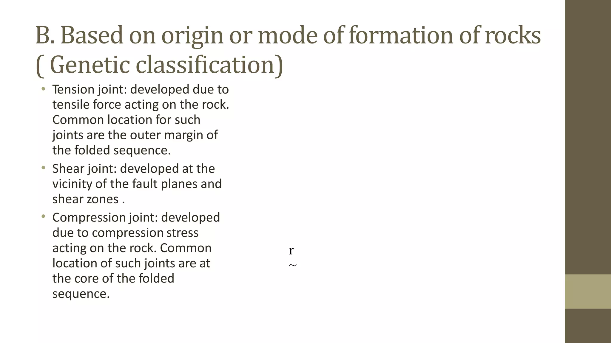 B. Based on origin or mode
( Genetic classification)
of formation of rocks
• Tension joint: developed due to
tensile force acting on the rock.
Common location for such
joints are the outer margin of
the folded sequence.
Shear joint: developed at the
vicinity of the fault planes and
shear zones .
Compression joint: developed
due to compression stress
acting on the rock. Common
location of such joints are at
the core of the folded
sequence.
•
•
r
~
 