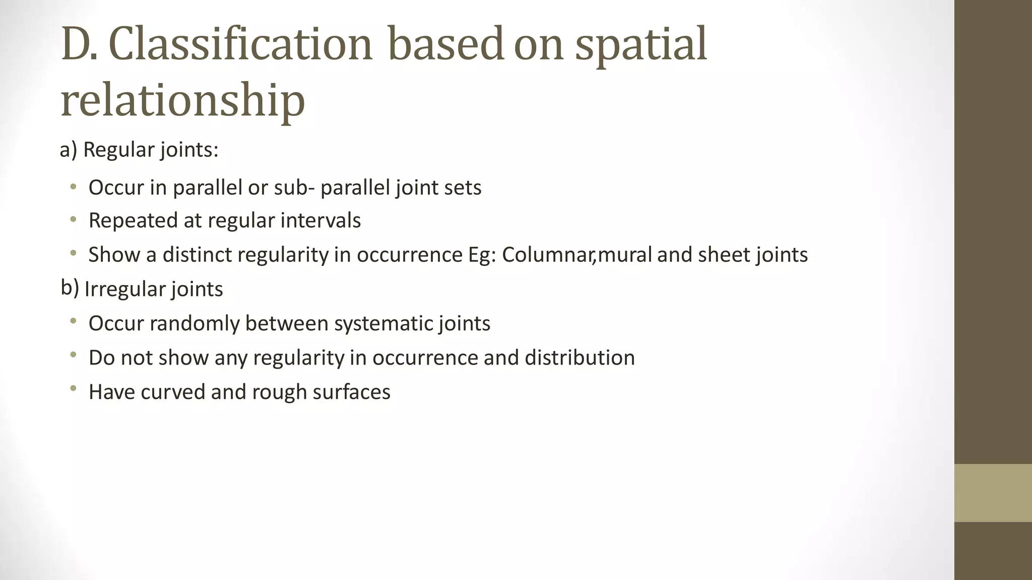 D. Classification based
relationship
a) Regular joints:
on spatial
•
•
•
b)
•
•
•
Occur in parallel or sub- parallel joint sets
Repeated at regular intervals
Show a distinct regularity in occurrence Eg: Columnar,mural and sheet joints
Irregular joints
Occur randomly between systematic joints
Do not show any regularity in occurrence and distribution
Have curved and rough surfaces
 