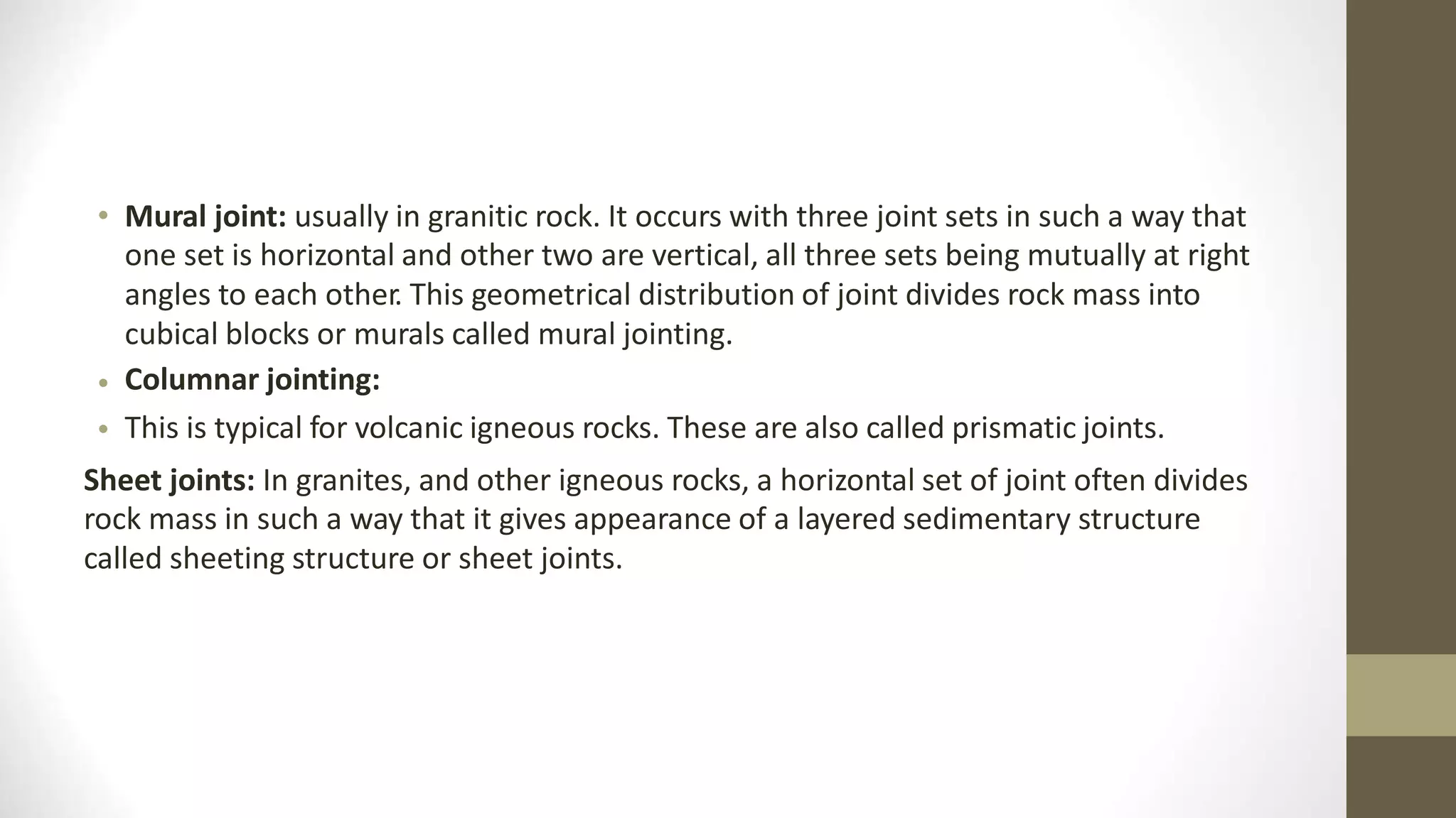 • Mural joint: usually in granitic rock. It occurs with three joint sets in such a way that
one set is horizontal and other two are vertical, all three sets being mutually at right
angles to each other. This geometrical distribution of joint divides rock mass into
cubical blocks or murals called mural jointing.
Columnar jointing:
This is typical for volcanic igneous rocks. These are also called prismatic joints.
•
•
Sheet joints: In granites, and other igneous rocks, a horizontal set of joint often divides
rock mass in such a way that it gives appearance of a layered sedimentary structure
called sheeting structure or sheet joints.
 