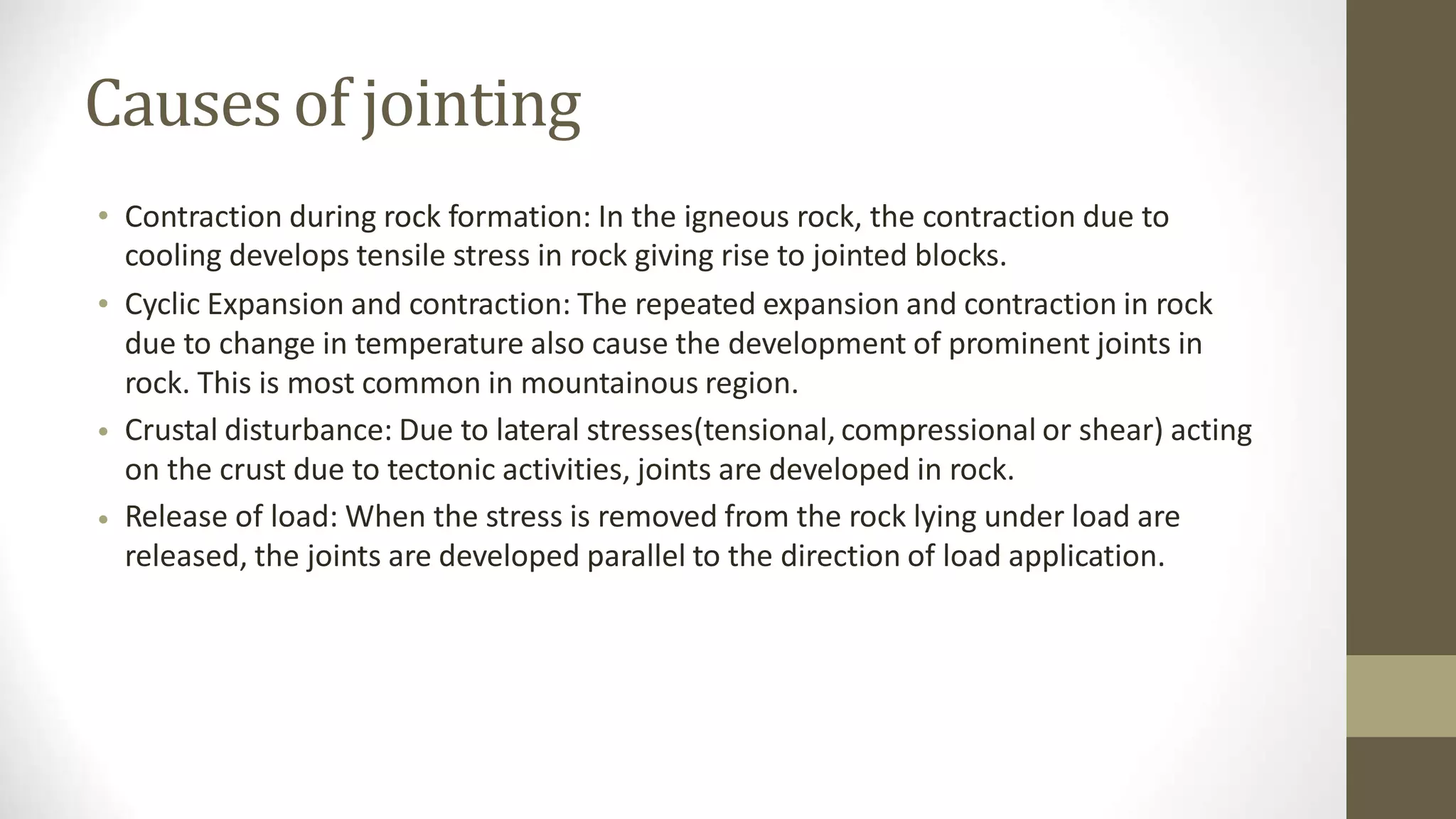 Causesof jointing
• Contraction during rock formation: In the igneous rock, the contraction due to
cooling develops tensile stress in rock giving rise to jointed blocks.
Cyclic Expansion and contraction: The repeated expansion and contraction in rock
due to change in temperature also cause the development of prominent joints in
rock. This is most common in mountainous region.
Crustal disturbance: Due to lateral stresses(tensional, compressional or shear) acting
on the crust due to tectonic activities, joints are developed in rock.
Release of load: When the stress is removed from the rock lying under load are
released, the joints are developed parallel to the direction of load application.
•
•
•
 