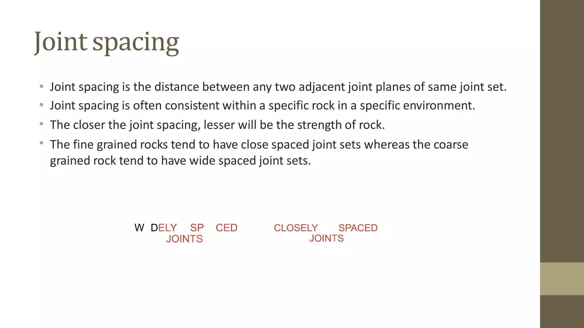 Joint spacing
•
•
•
•
Joint spacing is the distance between any two adjacent joint planes of same joint set.
Joint spacing is often consistent within a specific rock in a specific environment.
The closer the joint spacing, lesser will be the strength of rock.
The fine grained rocks tend to have close spaced joint sets whereas the coarse
grained rock tend to have wide spaced joint sets.
W DELY SP CED CLOSELY SPACED
JOINTS
JOINTS
 