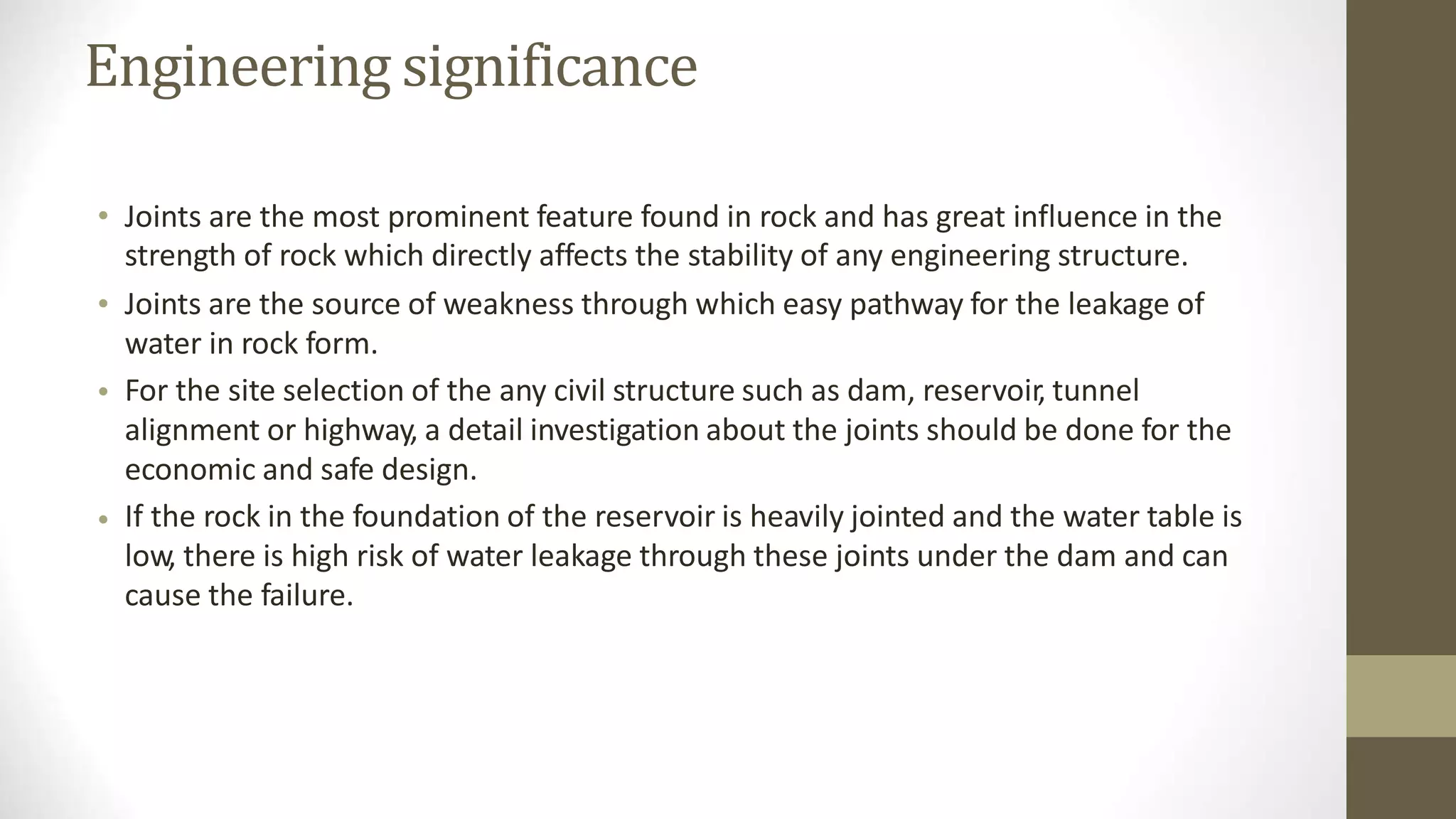 Engineering significance
• Joints are the most prominent feature found in rock and has great influence in the
strength of rock which directly affects the stability of any engineering structure.
Joints are the source of weakness through which easy pathway for the leakage of
water in rock form.
For the site selection of the any civil structure such as dam, reservoir, tunnel
alignment or highway, a detail investigation about the joints should be done for the
economic and safe design.
If the rock in the foundation of the reservoir is heavily jointed and the water table is
low, there is high risk of water leakage through these joints under the dam and can
cause the failure.
•
•
•
 