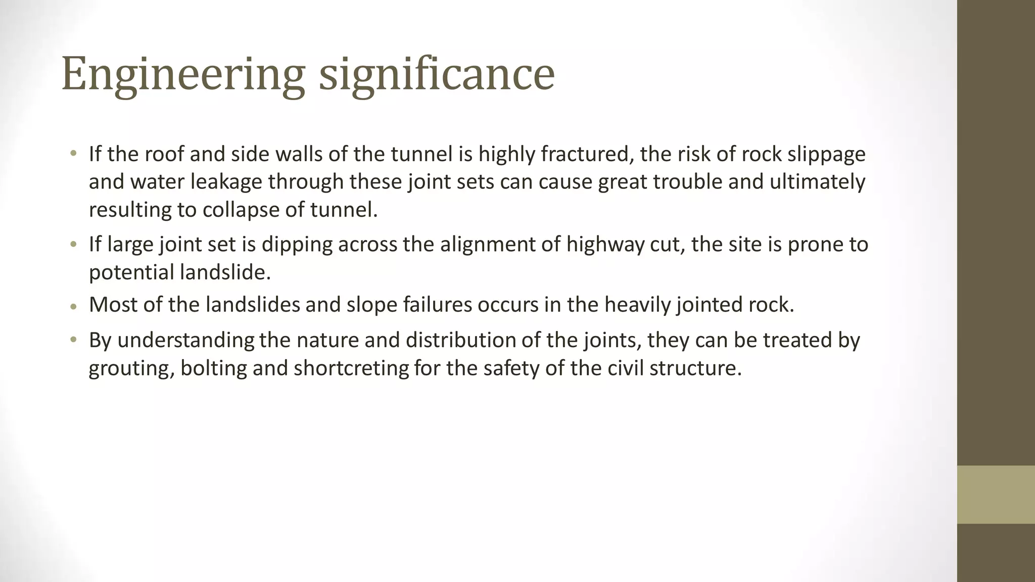 Engineering significance
• If the roof and side walls of the tunnel is highly fractured, the risk of rock slippage
and water leakage through these joint sets can cause great trouble and ultimately
resulting to collapse of tunnel.
If large joint set is dipping across the alignment of highway cut, the site is prone to
potential landslide.
Most of the landslides and slope failures occurs in the heavily jointed rock.
By understanding the nature and distribution of the joints, they can be treated by
grouting, bolting and shortcreting for the safety of the civil structure.
•
•
•
 