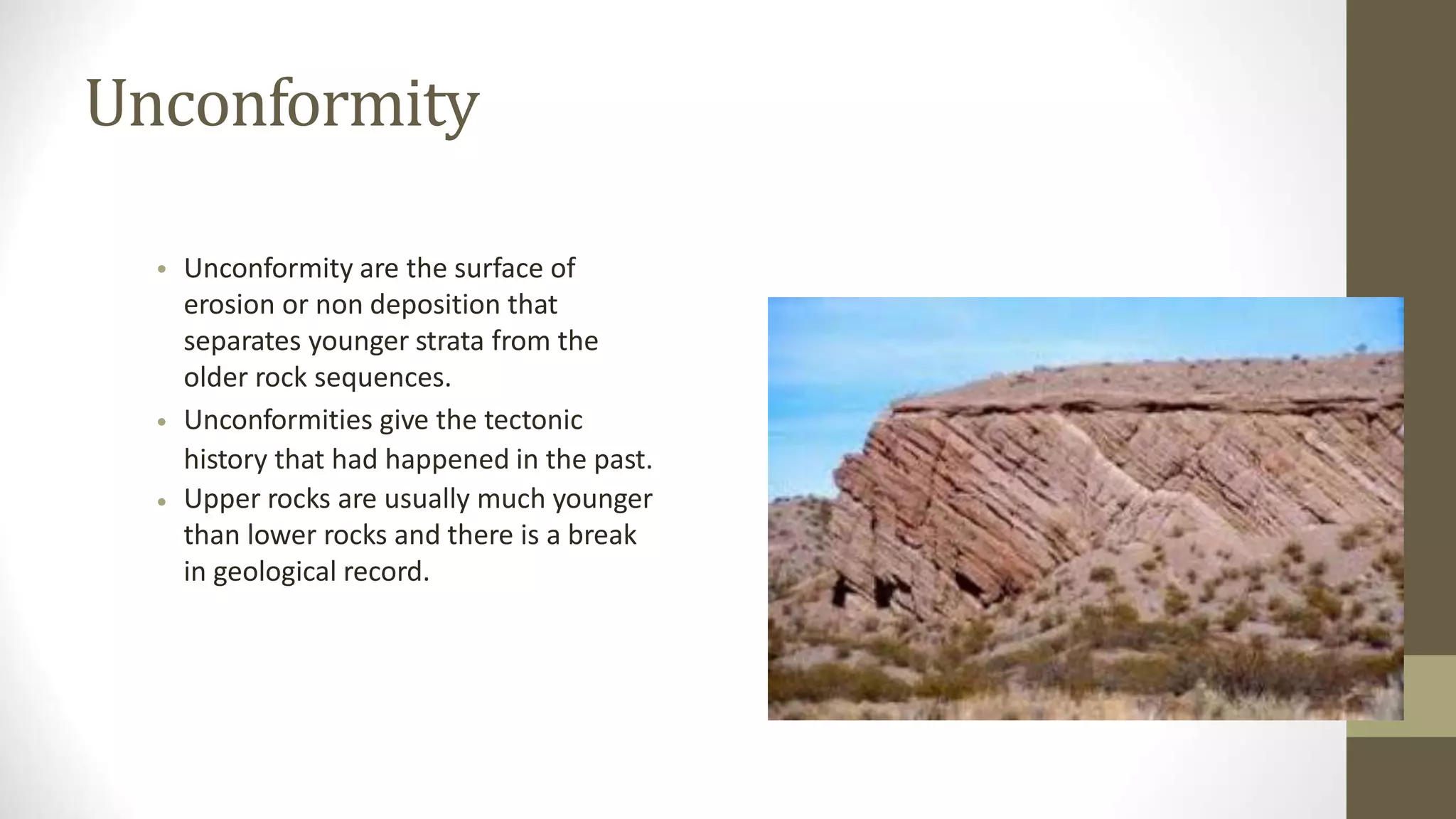 Unconformity
• Unconformity are the surface of
erosion or non deposition that
separates younger strata from the
older rock sequences.
Unconformities give the tectonic
history that had happened in the past.
Upper rocks are usually much younger
than lower rocks and there is a break
in geological record.
•
•
 