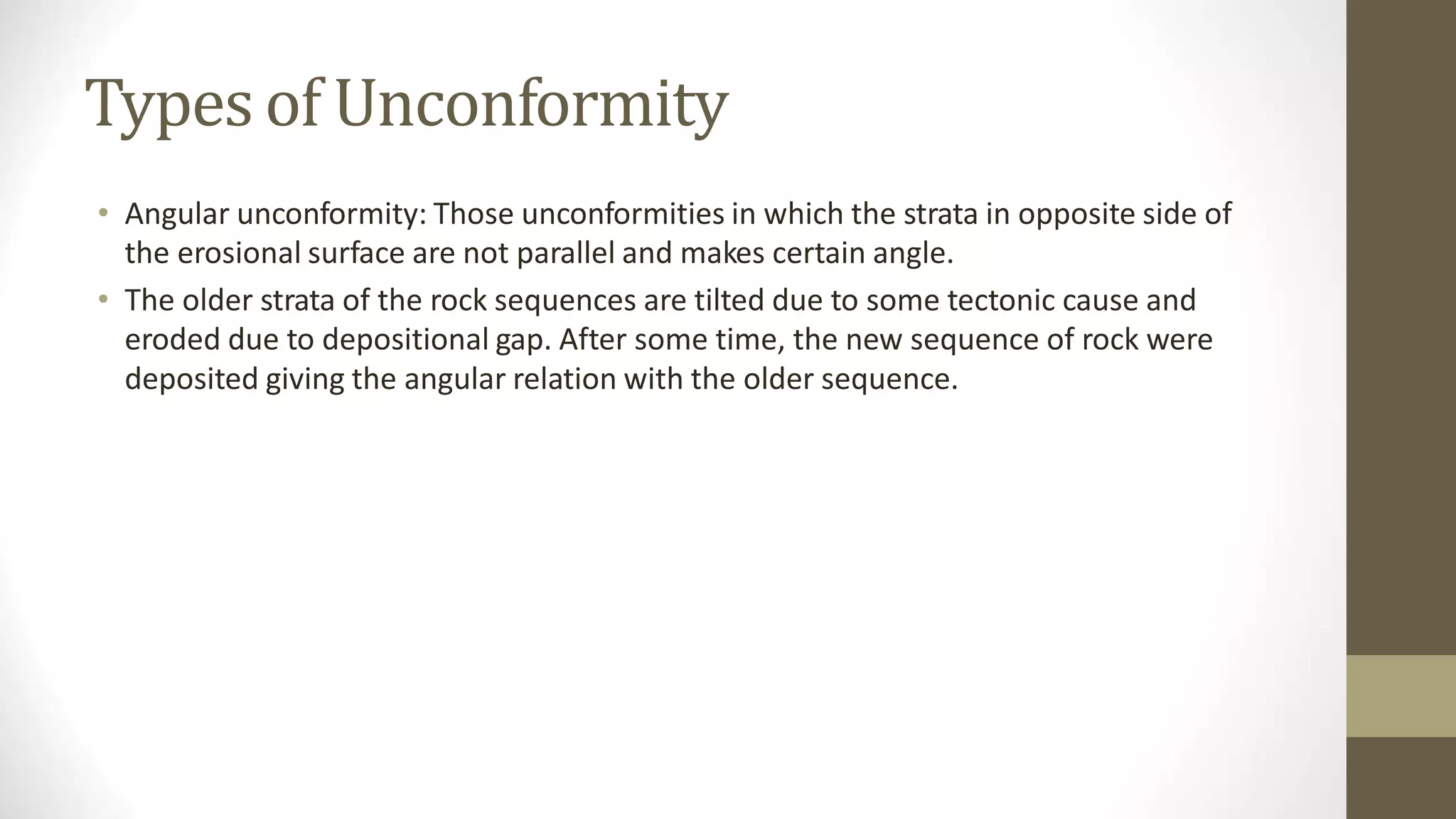 Types of Unconformity
• Angular unconformity: Those unconformities in which the strata in opposite side of
the erosional surface are not parallel and makes certain angle.
• The older strata of the rock sequences are tilted due to some tectonic cause and
eroded due to depositional gap. After some time, the new sequence of rock were
deposited giving the angular relation with the older sequence.
 