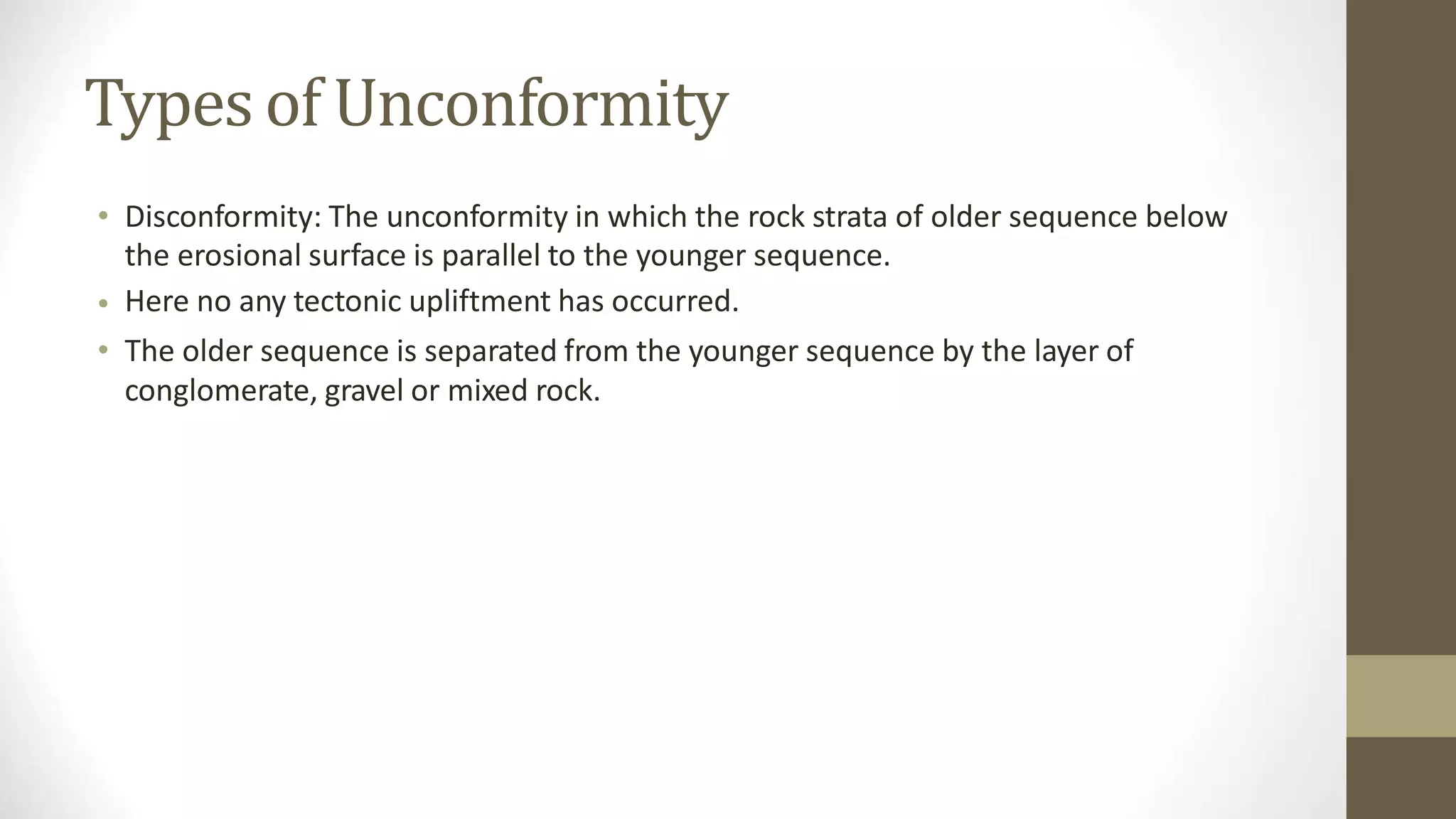 Types of Unconformity
• Disconformity: The unconformity in which the rock strata of older sequence below
the erosional surface is parallel to the younger sequence.
Here no any tectonic upliftment has occurred.
The older sequence is separated from the younger sequence by the layer of
conglomerate, gravel or mixed rock.
•
•
 