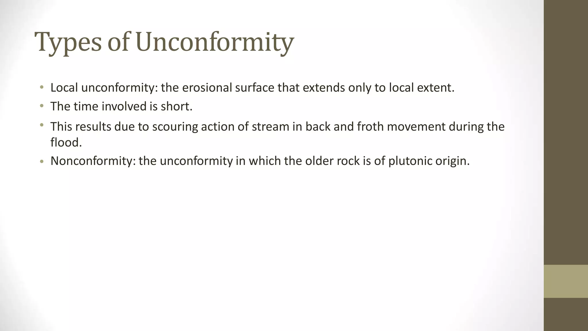 Types of Unconformity
•
•
•
Local unconformity: the erosional surface that extends only to local extent.
The time involved is short.
This results due to scouring action of stream in back and froth movement during the
flood.
Nonconformity: the unconformity in which the older rock is of plutonic origin.
•
 