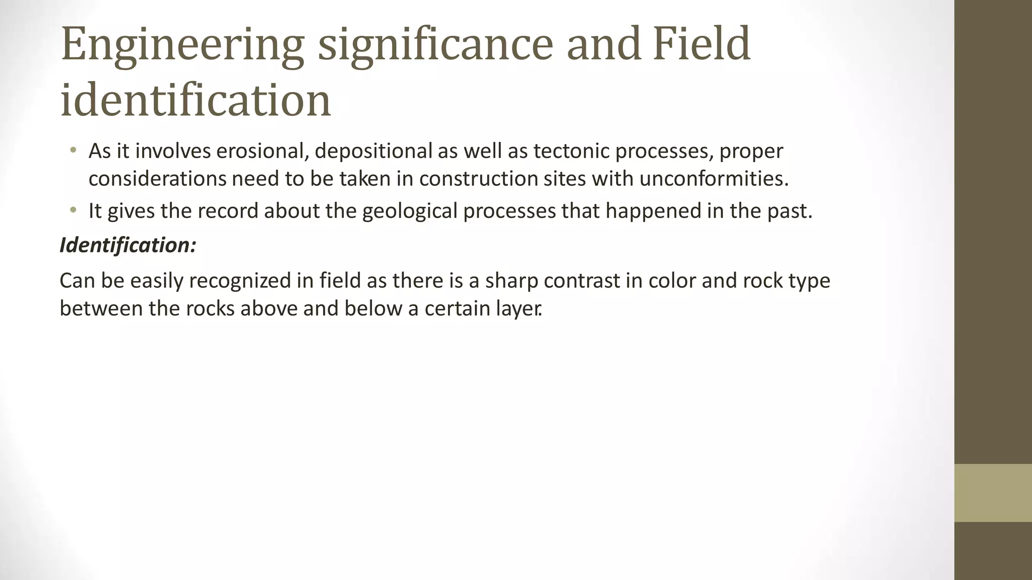 Engineering significance and Field
identification
• As it involves erosional, depositional as well as tectonic processes, proper
considerations need to be taken in construction sites with unconformities.
• It gives the record about the geological processes that happened in the past.
Identification:
Can be easily recognized in field as there is a sharp contrast in color and rock type
between the rocks above and below a certain layer
.
 