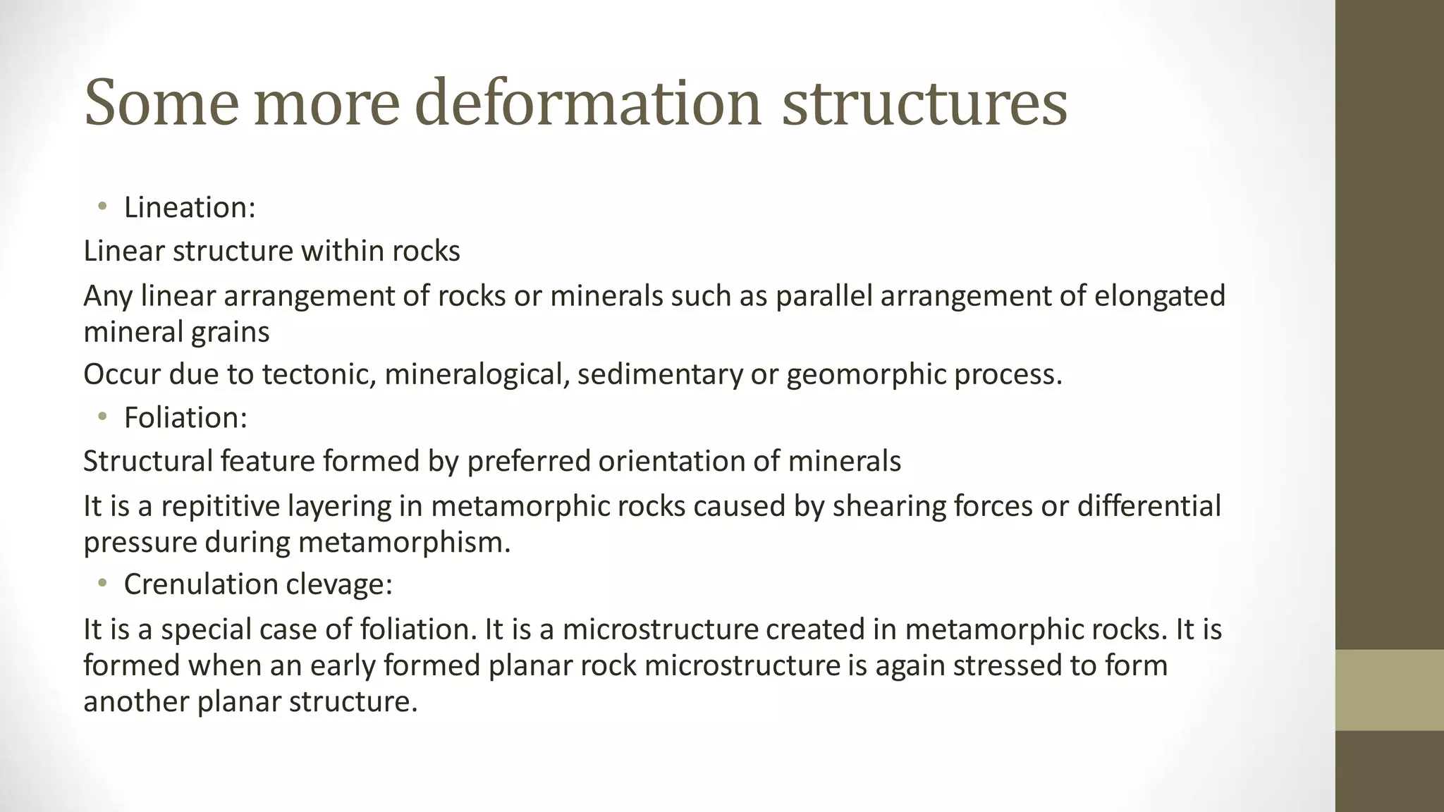 Some more deformation structures
• Lineation:
Linear structure within rocks
Any linear arrangement of rocks or minerals such as parallel arrangement of elongated
mineral grains
Occur due to tectonic, mineralogical, sedimentary or geomorphic process.
• Foliation:
Structural feature formed by preferred orientation of minerals
It is a repititive layering in metamorphic rocks caused by shearing forces or differential
pressure during metamorphism.
• Crenulation clevage:
It is a special case of foliation. It is a microstructure created in metamorphic rocks. It is
formed when an early formed planar rock microstructure is again stressed to form
another planar structure.
 