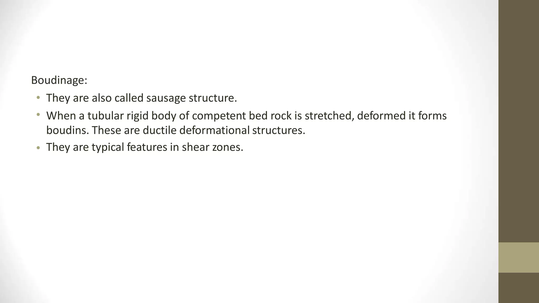Boudinage:
•
•
They are also called sausage structure.
When a tubular rigid body of competent bed rock is stretched, deformed it forms
boudins. These are ductile deformational structures.
They are typical features in shear zones.
•
 
