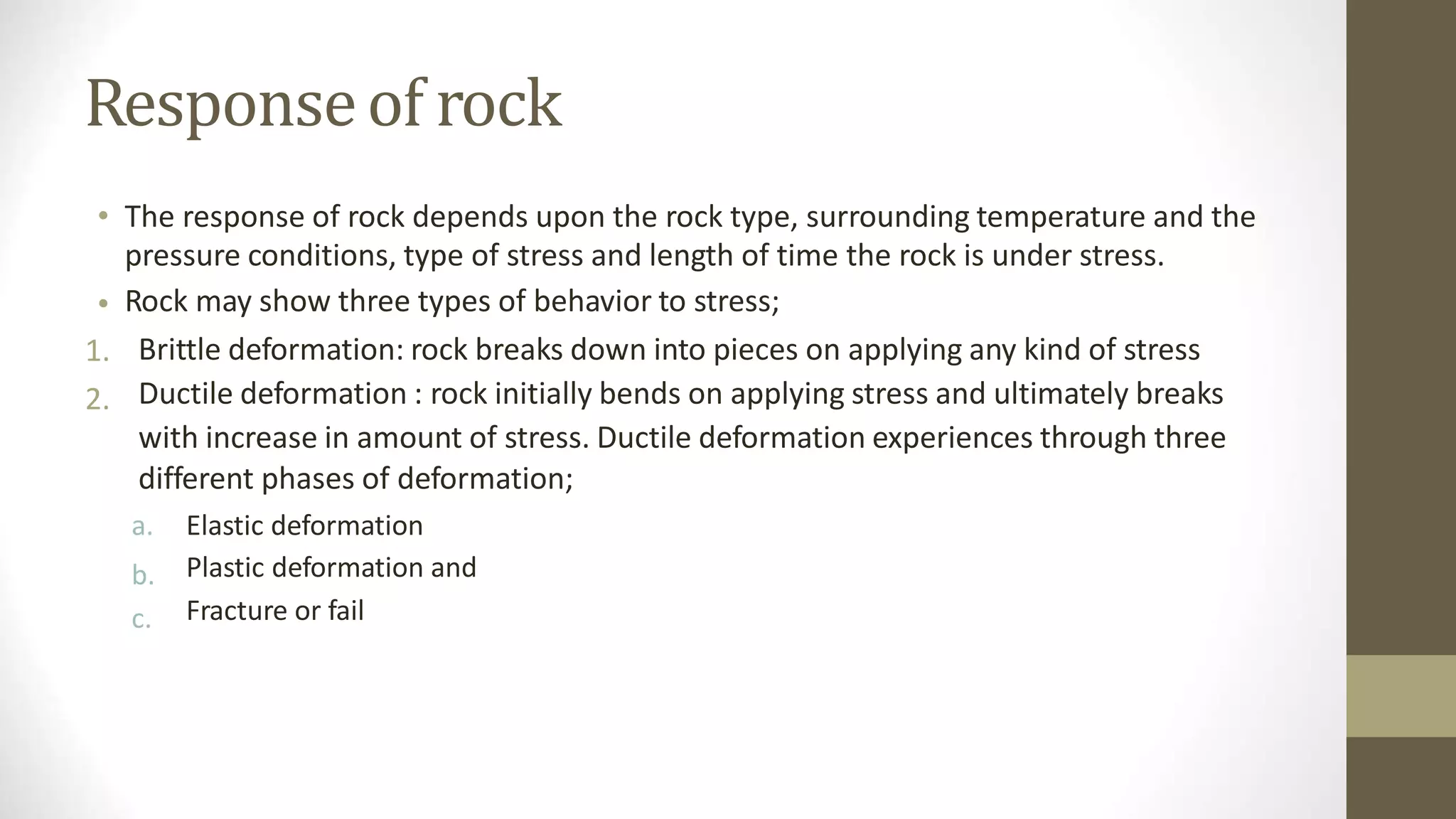 Responseof rock
• The response of rock depends upon the rock type, surrounding temperature and the
pressure conditions, type of stress and length of time the rock is under stress.
Rock may show three types of behavior to stress;
Brittle deformation: rock breaks down into pieces on applying any kind of stress
Ductile deformation : rock initially bends on applying stress and ultimately breaks
with increase in amount of stress. Ductile deformation experiences through three
different phases of deformation;
•
1.
2.
a.
b.
c.
Elastic deformation
Plastic deformation and
Fracture or fail
 