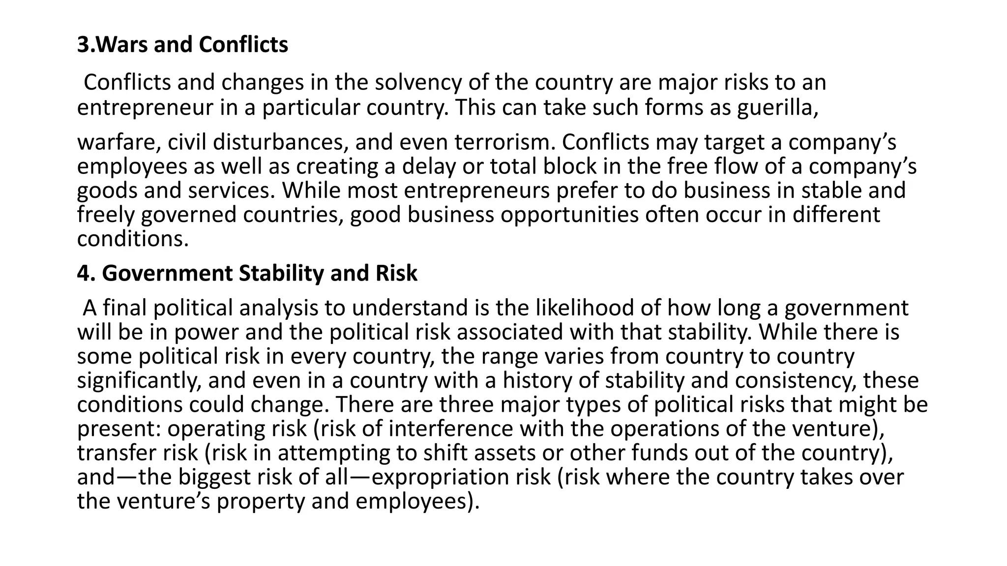 3.Wars and Conflicts
Conflicts and changes in the solvency of the country are major risks to an
entrepreneur in a particular country. This can take such forms as guerilla,
warfare, civil disturbances, and even terrorism. Conflicts may target a company’s
employees as well as creating a delay or total block in the free flow of a company’s
goods and services. While most entrepreneurs prefer to do business in stable and
freely governed countries, good business opportunities often occur in different
conditions.
4. Government Stability and Risk
A final political analysis to understand is the likelihood of how long a government
will be in power and the political risk associated with that stability. While there is
some political risk in every country, the range varies from country to country
significantly, and even in a country with a history of stability and consistency, these
conditions could change. There are three major types of political risks that might be
present: operating risk (risk of interference with the operations of the venture),
transfer risk (risk in attempting to shift assets or other funds out of the country),
and—the biggest risk of all—expropriation risk (risk where the country takes over
the venture’s property and employees).
 