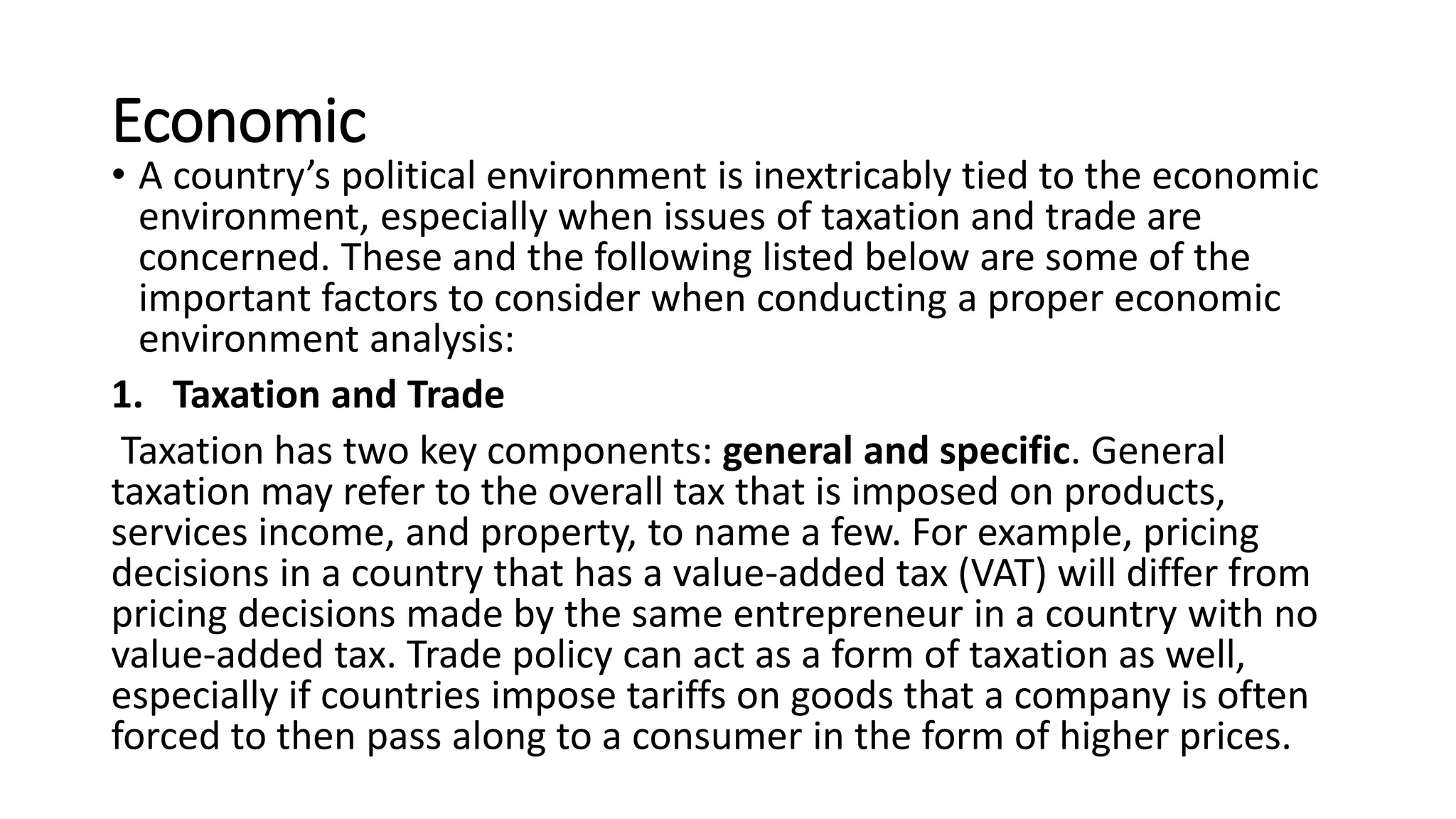 Economic
• A country’s political environment is inextricably tied to the economic
environment, especially when issues of taxation and trade are
concerned. These and the following listed below are some of the
important factors to consider when conducting a proper economic
environment analysis:
1. Taxation and Trade
Taxation has two key components: general and specific. General
taxation may refer to the overall tax that is imposed on products,
services income, and property, to name a few. For example, pricing
decisions in a country that has a value-added tax (VAT) will differ from
pricing decisions made by the same entrepreneur in a country with no
value-added tax. Trade policy can act as a form of taxation as well,
especially if countries impose tariffs on goods that a company is often
forced to then pass along to a consumer in the form of higher prices.
 
