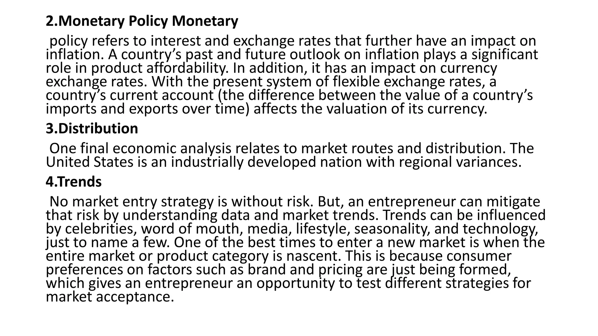 2.Monetary Policy Monetary
policy refers to interest and exchange rates that further have an impact on
inflation. A country’s past and future outlook on inflation plays a significant
role in product affordability. In addition, it has an impact on currency
exchange rates. With the present system of flexible exchange rates, a
country’s current account (the difference between the value of a country’s
imports and exports over time) affects the valuation of its currency.
3.Distribution
One final economic analysis relates to market routes and distribution. The
United States is an industrially developed nation with regional variances.
4.Trends
No market entry strategy is without risk. But, an entrepreneur can mitigate
that risk by understanding data and market trends. Trends can be influenced
by celebrities, word of mouth, media, lifestyle, seasonality, and technology,
just to name a few. One of the best times to enter a new market is when the
entire market or product category is nascent. This is because consumer
preferences on factors such as brand and pricing are just being formed,
which gives an entrepreneur an opportunity to test different strategies for
market acceptance.
 