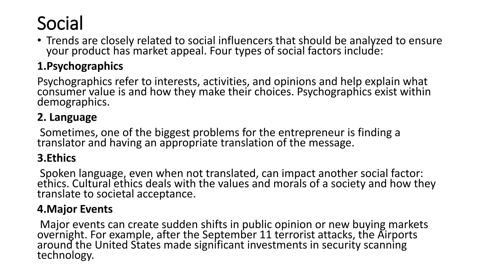 Social
• Trends are closely related to social influencers that should be analyzed to ensure
your product has market appeal. Four types of social factors include:
1.Psychographics
Psychographics refer to interests, activities, and opinions and help explain what
consumer value is and how they make their choices. Psychographics exist within
demographics.
2. Language
Sometimes, one of the biggest problems for the entrepreneur is finding a
translator and having an appropriate translation of the message.
3.Ethics
Spoken language, even when not translated, can impact another social factor:
ethics. Cultural ethics deals with the values and morals of a society and how they
translate to societal acceptance.
4.Major Events
Major events can create sudden shifts in public opinion or new buying markets
overnight. For example, after the September 11 terrorist attacks, the Airports
around the United States made significant investments in security scanning
technology.
 