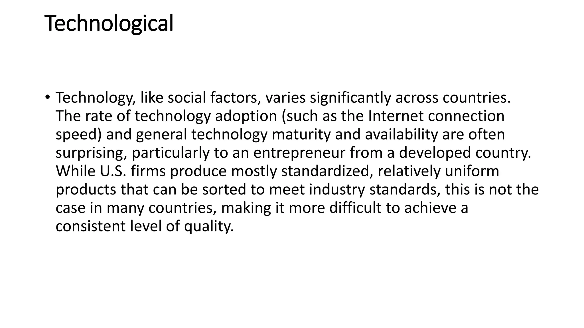 Technological
• Technology, like social factors, varies significantly across countries.
The rate of technology adoption (such as the Internet connection
speed) and general technology maturity and availability are often
surprising, particularly to an entrepreneur from a developed country.
While U.S. firms produce mostly standardized, relatively uniform
products that can be sorted to meet industry standards, this is not the
case in many countries, making it more difficult to achieve a
consistent level of quality.
 