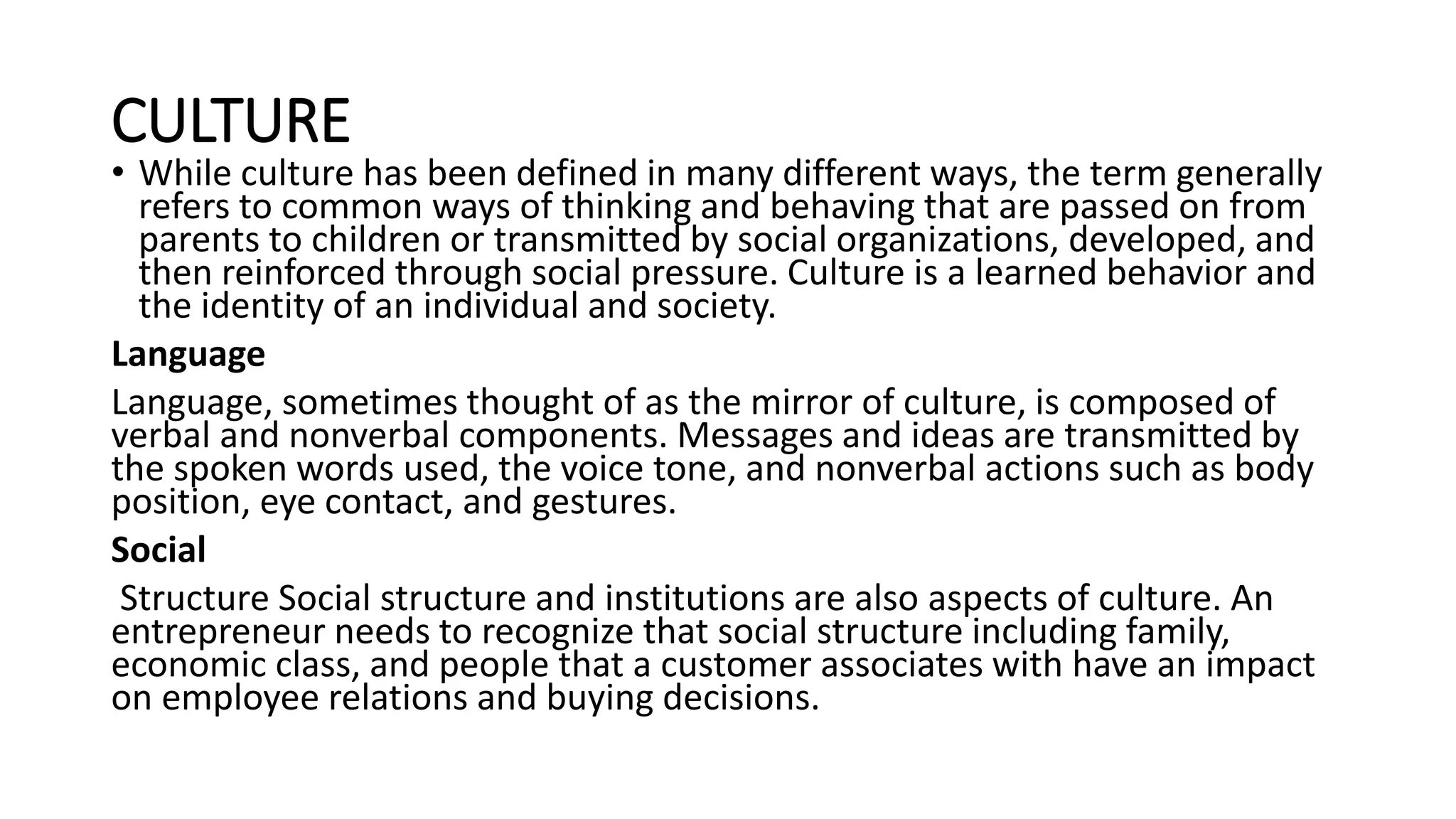 CULTURE
• While culture has been defined in many different ways, the term generally
refers to common ways of thinking and behaving that are passed on from
parents to children or transmitted by social organizations, developed, and
then reinforced through social pressure. Culture is a learned behavior and
the identity of an individual and society.
Language
Language, sometimes thought of as the mirror of culture, is composed of
verbal and nonverbal components. Messages and ideas are transmitted by
the spoken words used, the voice tone, and nonverbal actions such as body
position, eye contact, and gestures.
Social
Structure Social structure and institutions are also aspects of culture. An
entrepreneur needs to recognize that social structure including family,
economic class, and people that a customer associates with have an impact
on employee relations and buying decisions.
 