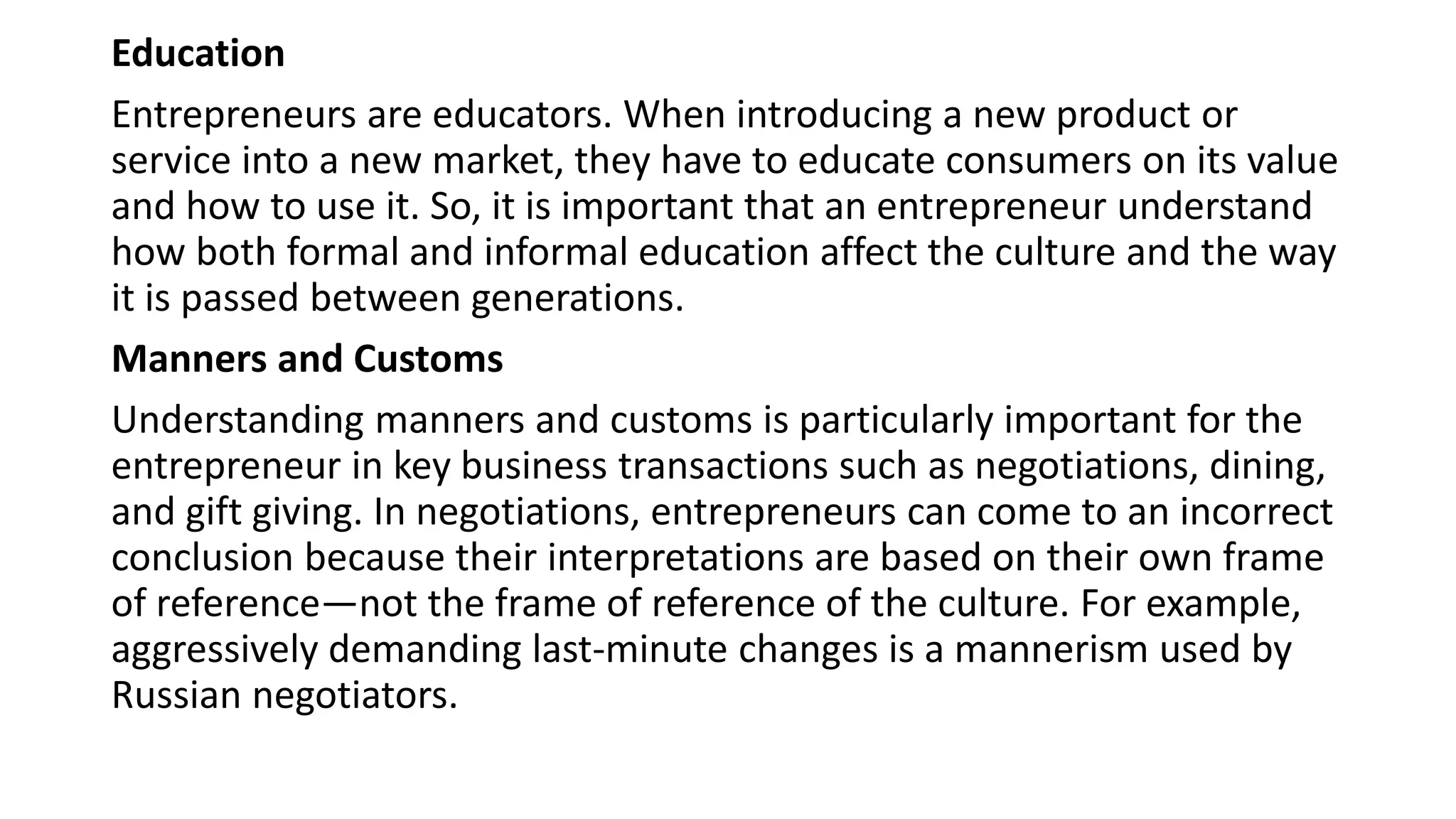 Education
Entrepreneurs are educators. When introducing a new product or
service into a new market, they have to educate consumers on its value
and how to use it. So, it is important that an entrepreneur understand
how both formal and informal education affect the culture and the way
it is passed between generations.
Manners and Customs
Understanding manners and customs is particularly important for the
entrepreneur in key business transactions such as negotiations, dining,
and gift giving. In negotiations, entrepreneurs can come to an incorrect
conclusion because their interpretations are based on their own frame
of reference—not the frame of reference of the culture. For example,
aggressively demanding last-minute changes is a mannerism used by
Russian negotiators.
 