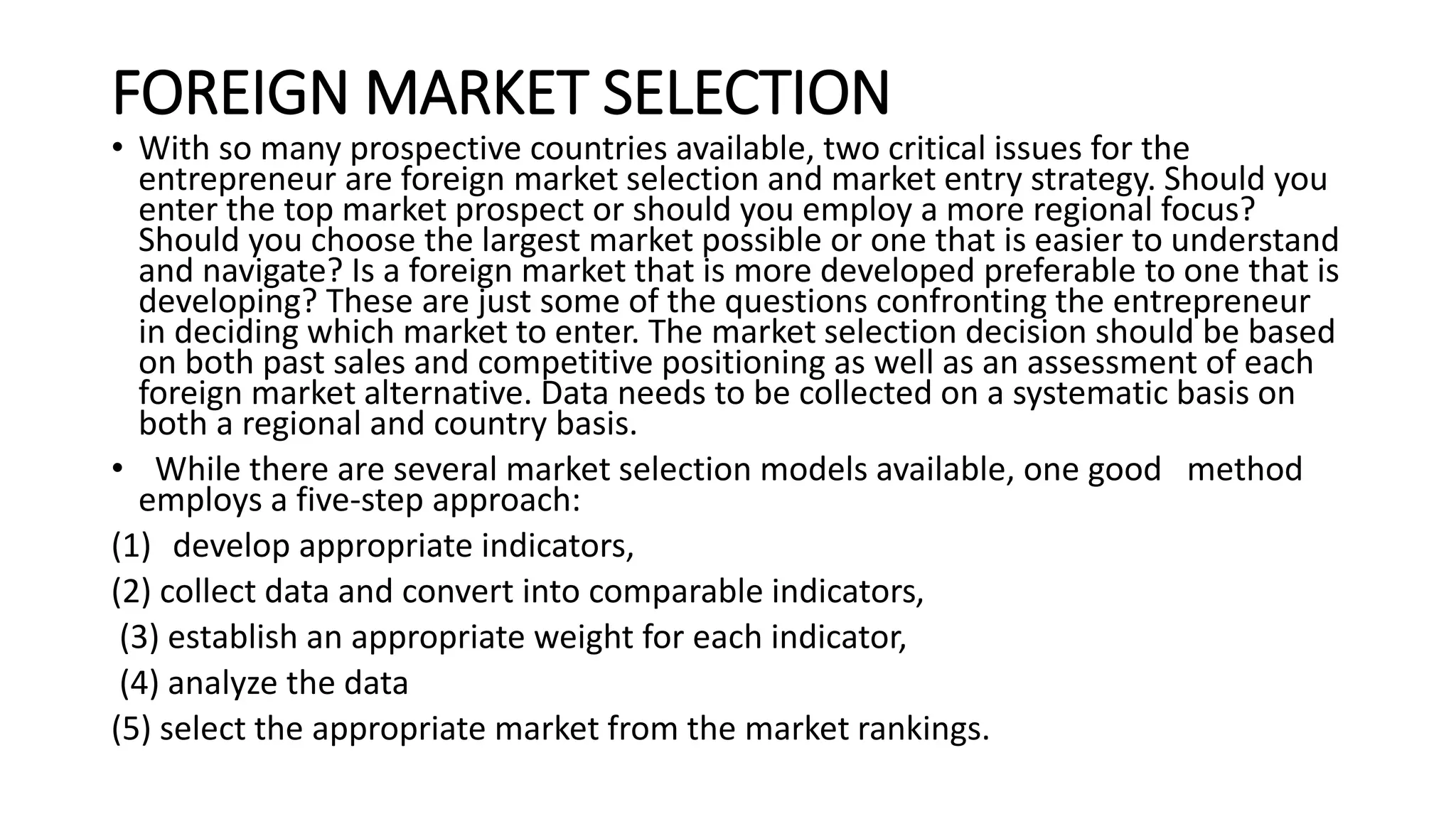 FOREIGN MARKET SELECTION
• With so many prospective countries available, two critical issues for the
entrepreneur are foreign market selection and market entry strategy. Should you
enter the top market prospect or should you employ a more regional focus?
Should you choose the largest market possible or one that is easier to understand
and navigate? Is a foreign market that is more developed preferable to one that is
developing? These are just some of the questions confronting the entrepreneur
in deciding which market to enter. The market selection decision should be based
on both past sales and competitive positioning as well as an assessment of each
foreign market alternative. Data needs to be collected on a systematic basis on
both a regional and country basis.
• While there are several market selection models available, one good method
employs a five-step approach:
(1) develop appropriate indicators,
(2) collect data and convert into comparable indicators,
(3) establish an appropriate weight for each indicator,
(4) analyze the data
(5) select the appropriate market from the market rankings.
 