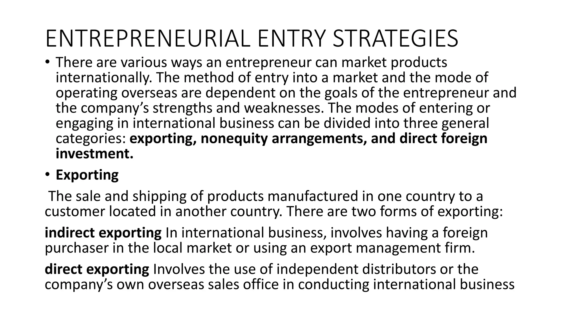 ENTREPRENEURIAL ENTRY STRATEGIES
• There are various ways an entrepreneur can market products
internationally. The method of entry into a market and the mode of
operating overseas are dependent on the goals of the entrepreneur and
the company’s strengths and weaknesses. The modes of entering or
engaging in international business can be divided into three general
categories: exporting, nonequity arrangements, and direct foreign
investment.
• Exporting
The sale and shipping of products manufactured in one country to a
customer located in another country. There are two forms of exporting:
indirect exporting In international business, involves having a foreign
purchaser in the local market or using an export management firm.
direct exporting Involves the use of independent distributors or the
company’s own overseas sales office in conducting international business
 