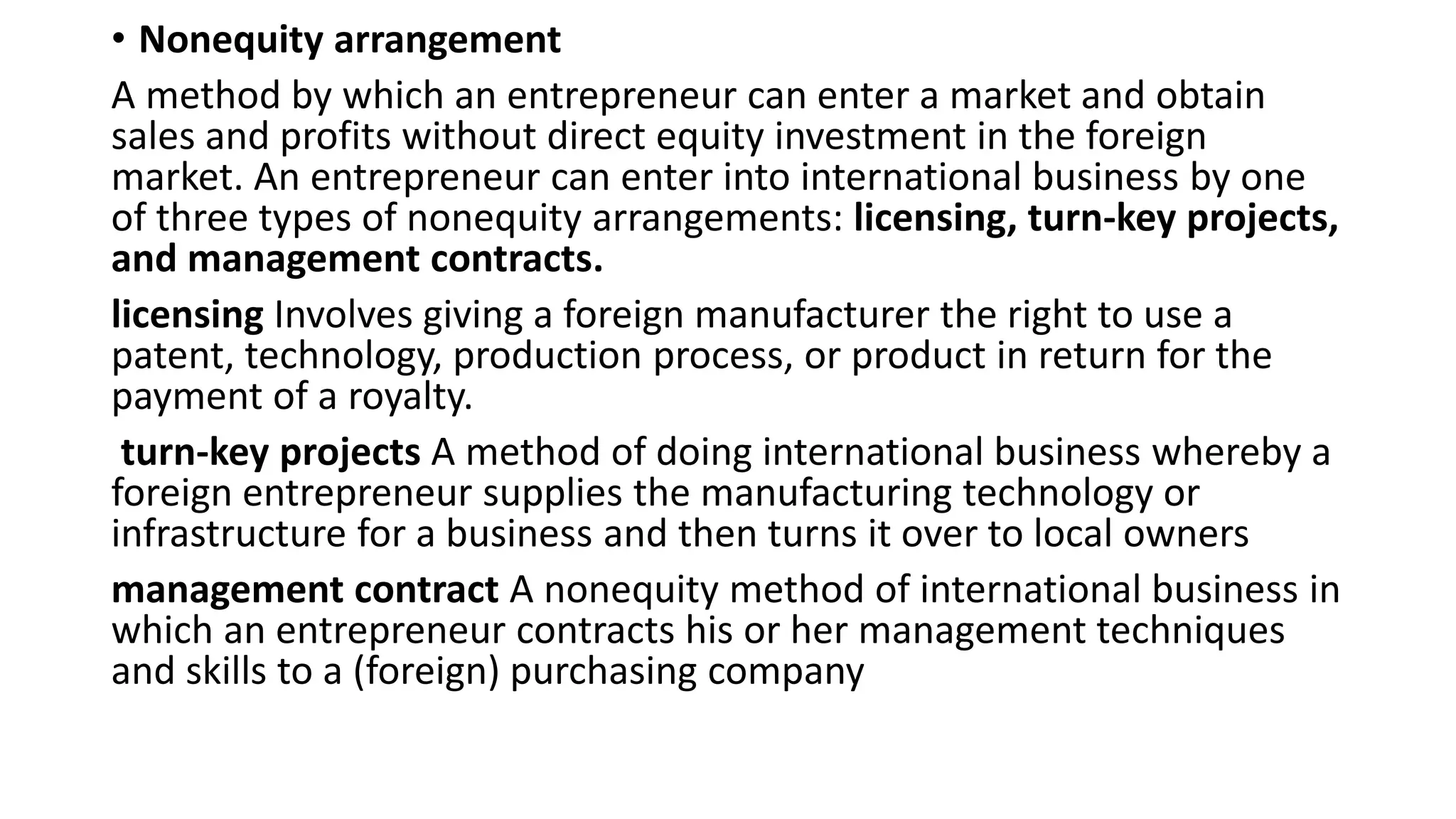 • Nonequity arrangement
A method by which an entrepreneur can enter a market and obtain
sales and profits without direct equity investment in the foreign
market. An entrepreneur can enter into international business by one
of three types of nonequity arrangements: licensing, turn-key projects,
and management contracts.
licensing Involves giving a foreign manufacturer the right to use a
patent, technology, production process, or product in return for the
payment of a royalty.
turn-key projects A method of doing international business whereby a
foreign entrepreneur supplies the manufacturing technology or
infrastructure for a business and then turns it over to local owners
management contract A nonequity method of international business in
which an entrepreneur contracts his or her management techniques
and skills to a (foreign) purchasing company
 