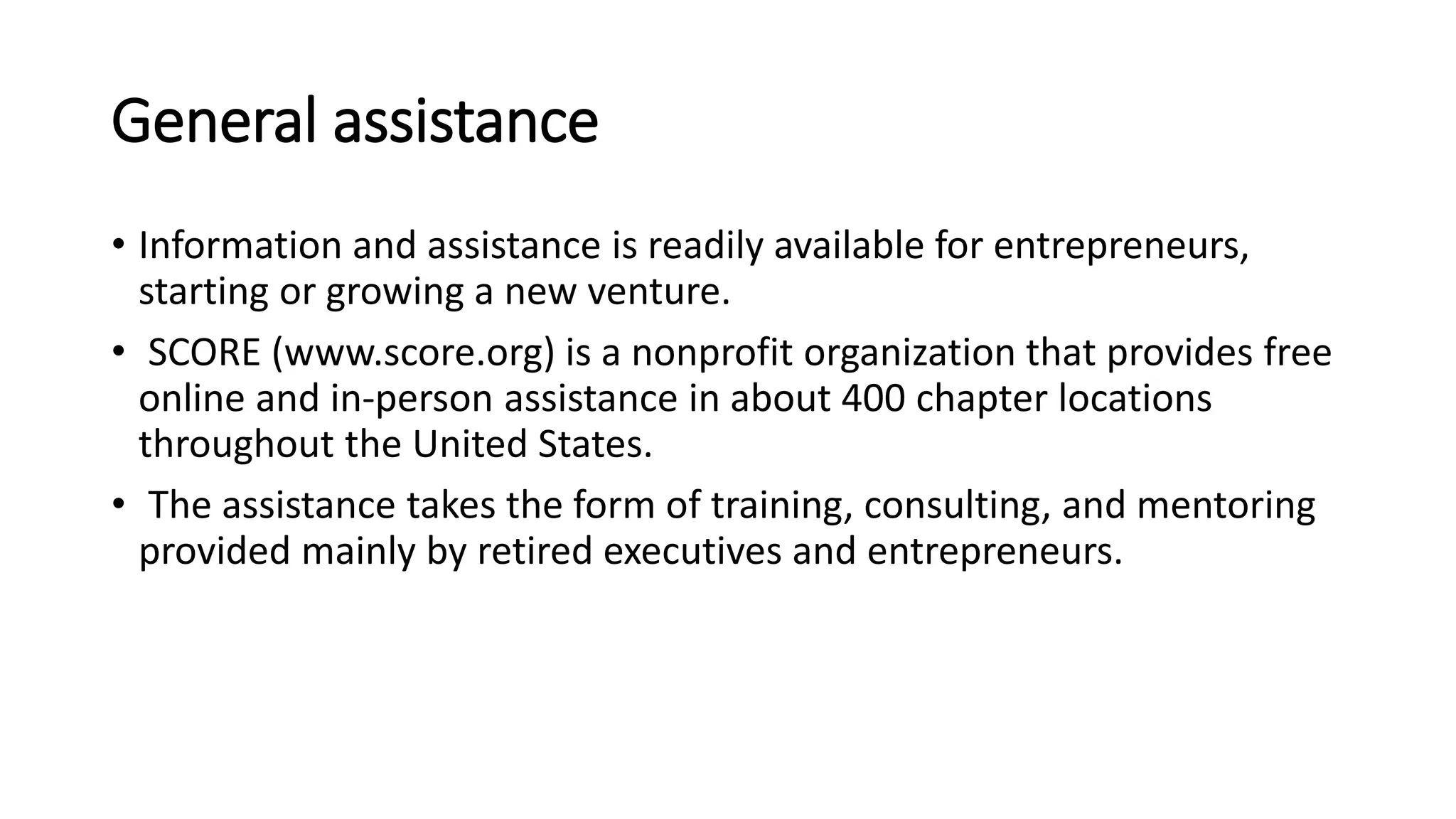 General assistance
• Information and assistance is readily available for entrepreneurs,
starting or growing a new venture.
• SCORE (www.score.org) is a nonprofit organization that provides free
online and in-person assistance in about 400 chapter locations
throughout the United States.
• The assistance takes the form of training, consulting, and mentoring
provided mainly by retired executives and entrepreneurs.
 