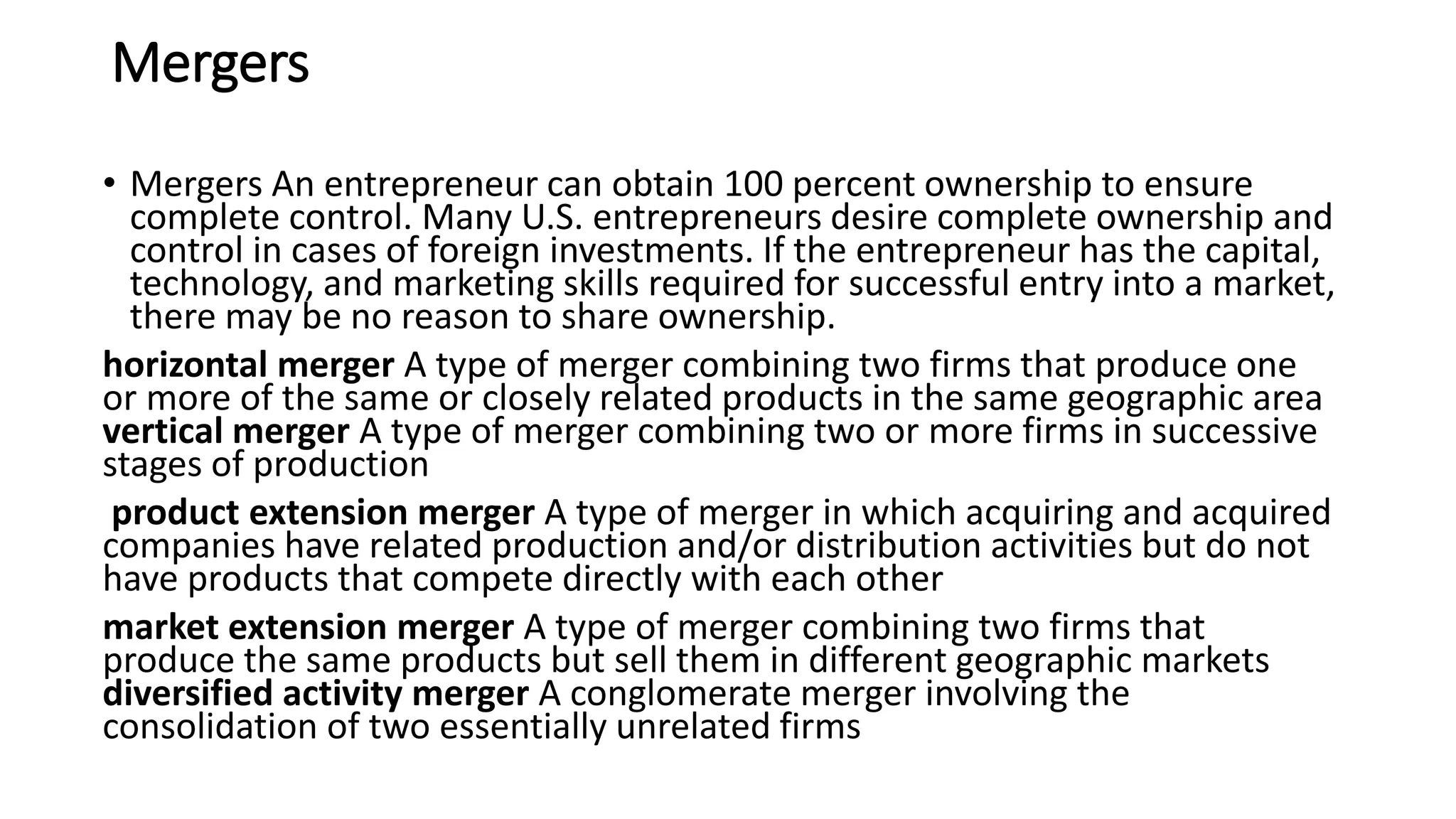 Mergers
• Mergers An entrepreneur can obtain 100 percent ownership to ensure
complete control. Many U.S. entrepreneurs desire complete ownership and
control in cases of foreign investments. If the entrepreneur has the capital,
technology, and marketing skills required for successful entry into a market,
there may be no reason to share ownership.
horizontal merger A type of merger combining two firms that produce one
or more of the same or closely related products in the same geographic area
vertical merger A type of merger combining two or more firms in successive
stages of production
product extension merger A type of merger in which acquiring and acquired
companies have related production and/or distribution activities but do not
have products that compete directly with each other
market extension merger A type of merger combining two firms that
produce the same products but sell them in different geographic markets
diversified activity merger A conglomerate merger involving the
consolidation of two essentially unrelated firms
 