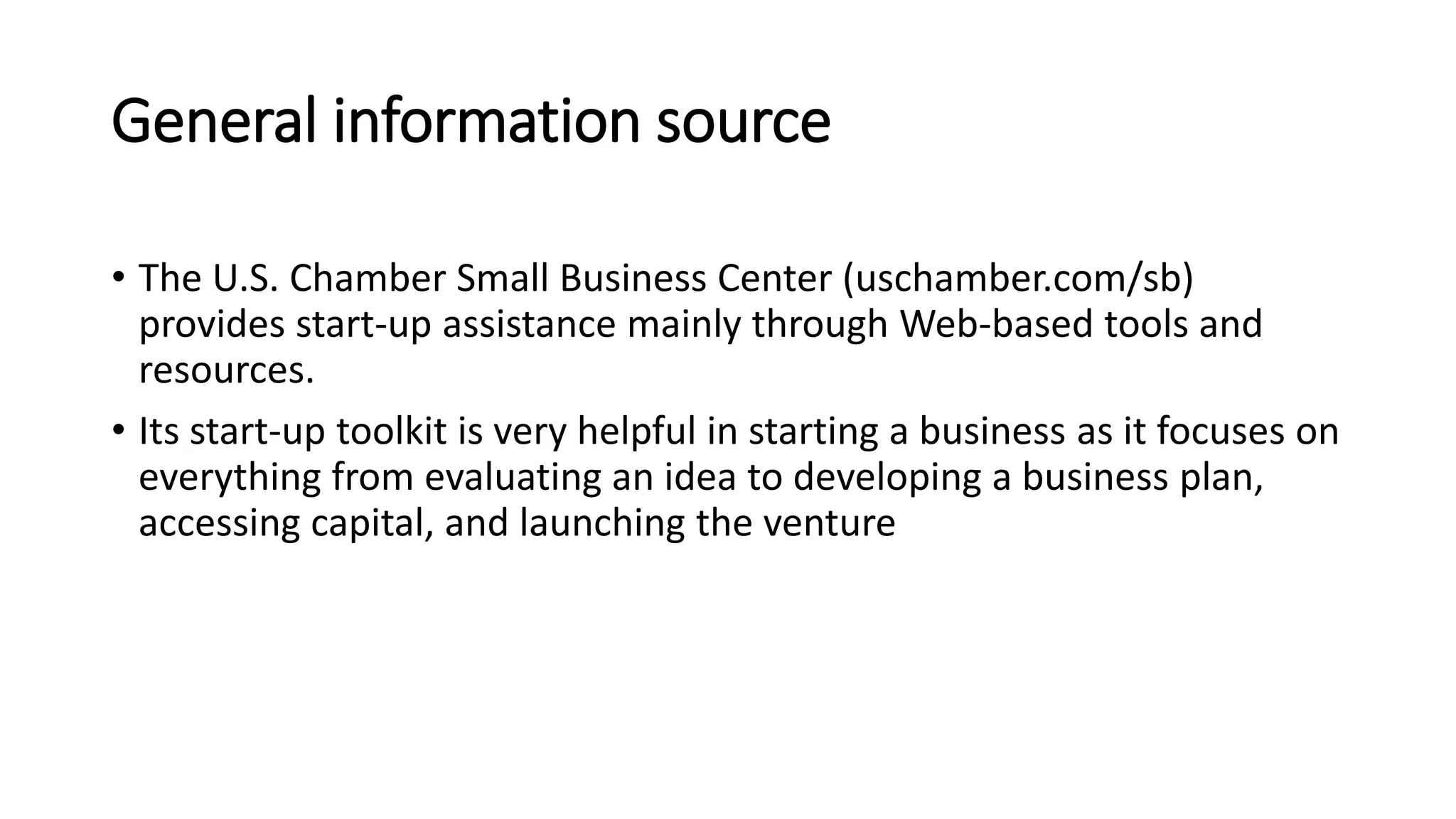 General information source
• The U.S. Chamber Small Business Center (uschamber.com/sb)
provides start-up assistance mainly through Web-based tools and
resources.
• Its start-up toolkit is very helpful in starting a business as it focuses on
everything from evaluating an idea to developing a business plan,
accessing capital, and launching the venture
 