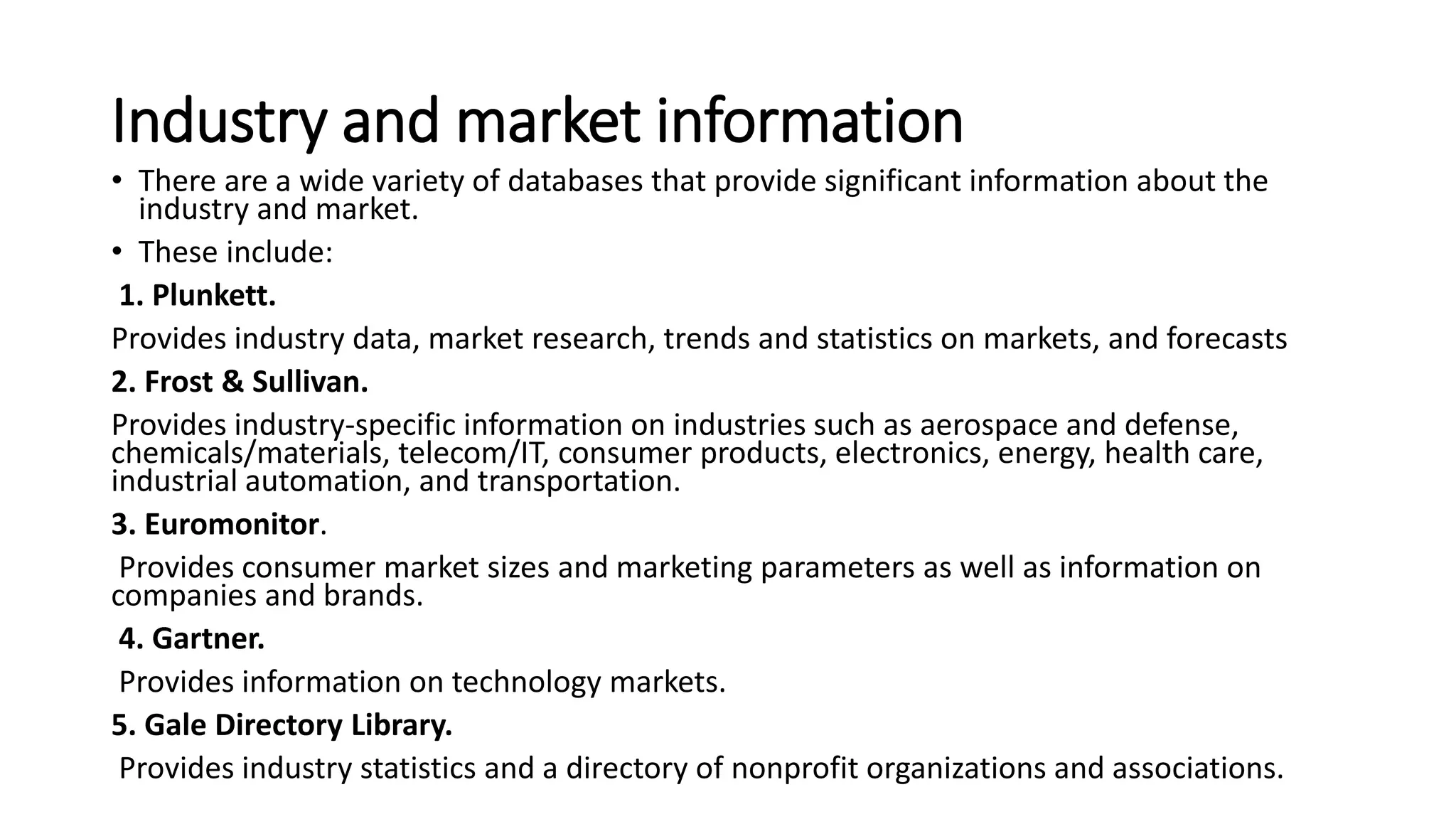 Industry and market information
• There are a wide variety of databases that provide significant information about the
industry and market.
• These include:
1. Plunkett.
Provides industry data, market research, trends and statistics on markets, and forecasts
2. Frost & Sullivan.
Provides industry-specific information on industries such as aerospace and defense,
chemicals/materials, telecom/IT, consumer products, electronics, energy, health care,
industrial automation, and transportation.
3. Euromonitor.
Provides consumer market sizes and marketing parameters as well as information on
companies and brands.
4. Gartner.
Provides information on technology markets.
5. Gale Directory Library.
Provides industry statistics and a directory of nonprofit organizations and associations.
 