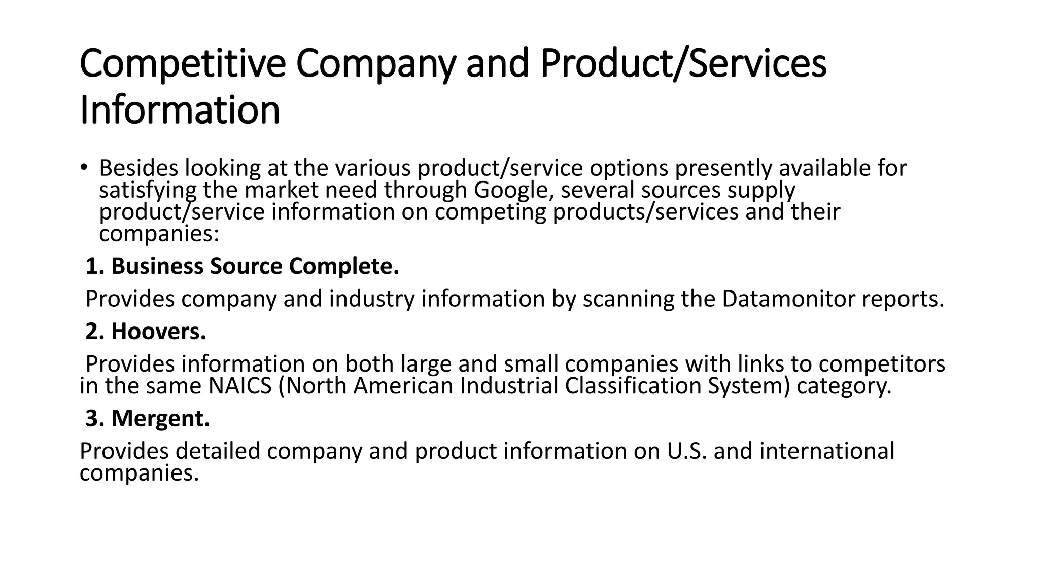Competitive Company and Product/Services
Information
• Besides looking at the various product/service options presently available for
satisfying the market need through Google, several sources supply
product/service information on competing products/services and their
companies:
1. Business Source Complete.
Provides company and industry information by scanning the Datamonitor reports.
2. Hoovers.
Provides information on both large and small companies with links to competitors
in the same NAICS (North American Industrial Classification System) category.
3. Mergent.
Provides detailed company and product information on U.S. and international
companies.
 