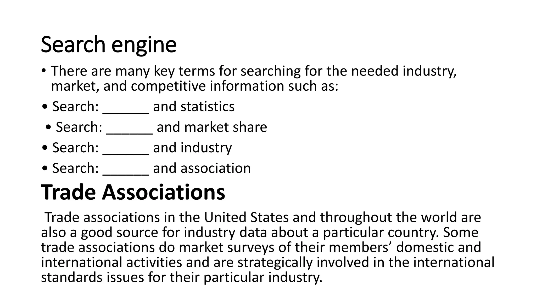 Search engine
• There are many key terms for searching for the needed industry,
market, and competitive information such as:
• Search: ______ and statistics
• Search: ______ and market share
• Search: ______ and industry
• Search: ______ and association
Trade Associations
Trade associations in the United States and throughout the world are
also a good source for industry data about a particular country. Some
trade associations do market surveys of their members’ domestic and
international activities and are strategically involved in the international
standards issues for their particular industry.
 