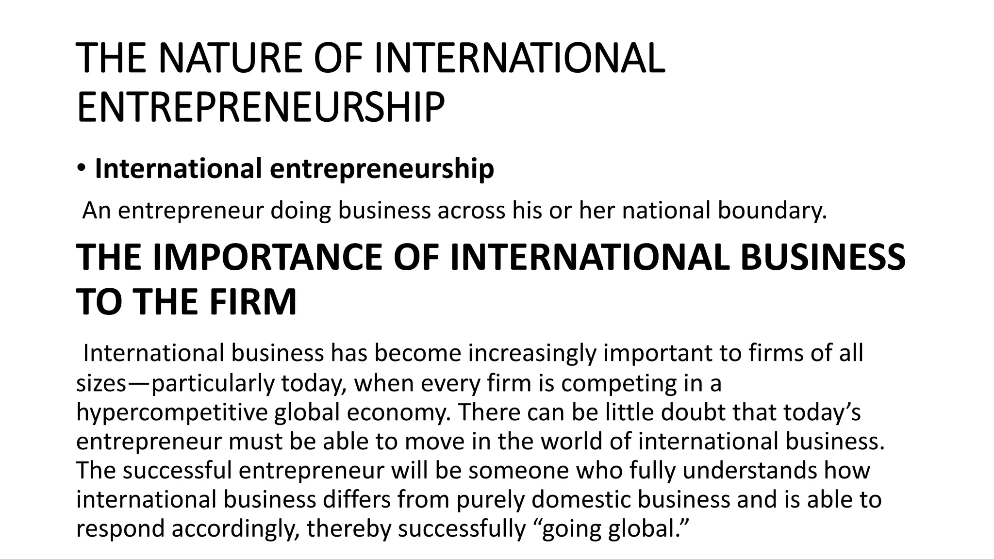 THE NATURE OF INTERNATIONAL
ENTREPRENEURSHIP
• International entrepreneurship
An entrepreneur doing business across his or her national boundary.
THE IMPORTANCE OF INTERNATIONAL BUSINESS
TO THE FIRM
International business has become increasingly important to firms of all
sizes—particularly today, when every firm is competing in a
hypercompetitive global economy. There can be little doubt that today’s
entrepreneur must be able to move in the world of international business.
The successful entrepreneur will be someone who fully understands how
international business differs from purely domestic business and is able to
respond accordingly, thereby successfully “going global.”
 