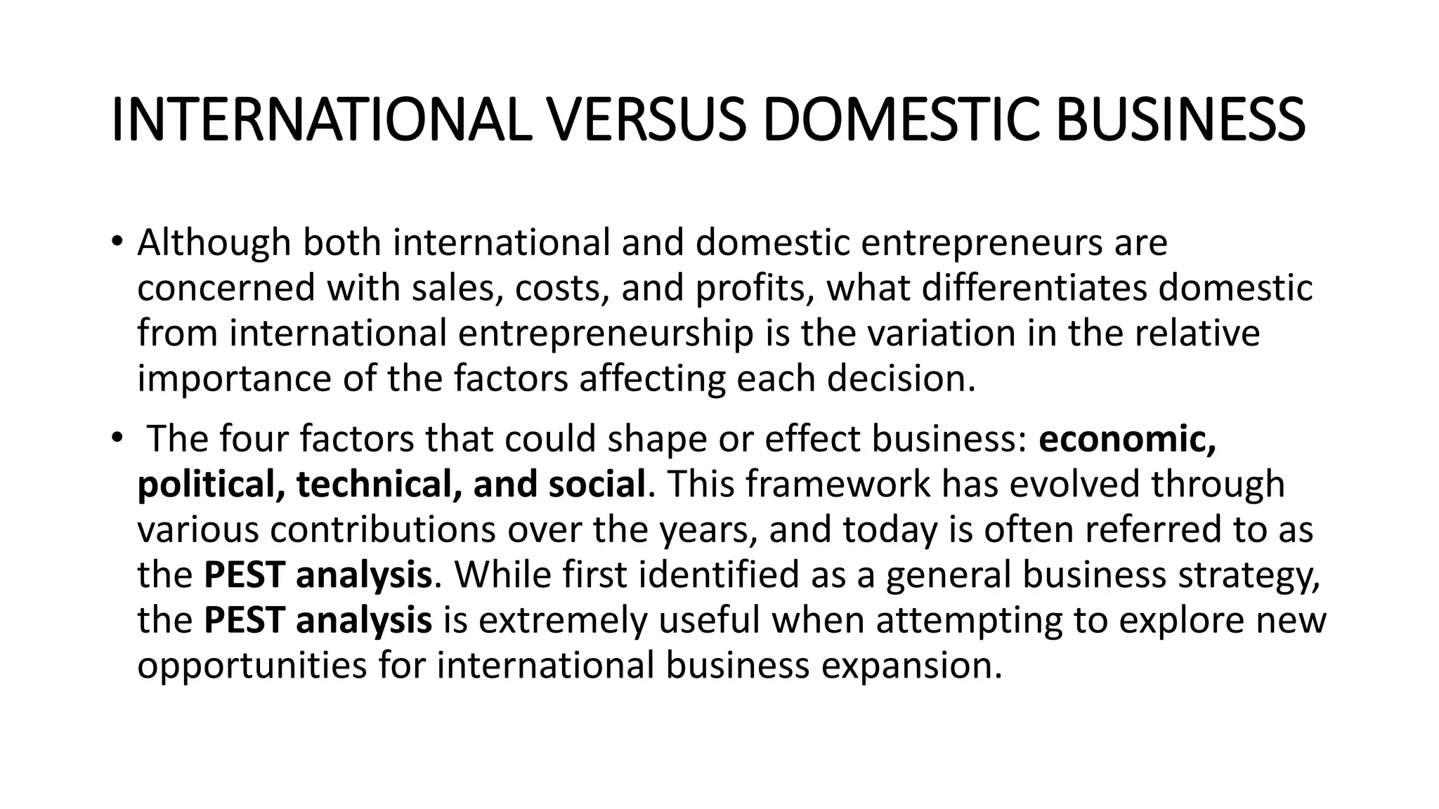 INTERNATIONAL VERSUS DOMESTIC BUSINESS
• Although both international and domestic entrepreneurs are
concerned with sales, costs, and profits, what differentiates domestic
from international entrepreneurship is the variation in the relative
importance of the factors affecting each decision.
• The four factors that could shape or effect business: economic,
political, technical, and social. This framework has evolved through
various contributions over the years, and today is often referred to as
the PEST analysis. While first identified as a general business strategy,
the PEST analysis is extremely useful when attempting to explore new
opportunities for international business expansion.
 